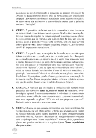 Marcos Pacco
142
pagamento do auxílio-transporte, a concessão do recesso obrigatório de
30 dias e o limite máximo de dois anos de permanência em uma mesma
empresa”. (Os termos sublinhados funcionam como núcleos do sujeito).
O autor optou por estabelecer a concordância apenas com o primeiro
núcleo – “limitação”.
6.	 CERTO. A gramática estabelece que toda concordância com pronomes
de tratamento deve ser feita em terceira pessoa. Se ele estiver no singular,
terceira pessoa do singular. Se estiver no plural, terceira pessoa do plural.
E os pronomes que se refiram a ele também têm de estar em terceira
pessoa. Logo, o pronome “vossa” está incorreto. Em seu lugar deveria
estar o pronome sua, dando origem à seguinte oração: “(...) solicitamos
que V. Sª. expresse sua autorização...”.
7.	 CERTO. A regra diz que, se o sujeito for formado por expressões par-
titivas (a maioria de..., grande parte de..., a maior parte de..., boa parte
de..., grande número de..., a minoria de...), o verbo pode concordar com
o núcleo dessas expressões ou com o termo preposicionado subsequente.
No texto em questão, a concordância tanto pode ser feita com “maioria”
quanto com “leitores”. Caso se opte pela concordância com “leitores”,
todos os verbos deverão ser alterados. Como tal palavra é masculina, o
particípio “atormentada” deverá ser alterado para o gênero masculino.
Paralelismo diz respeito a padrão. Ocorre geralmente em enumeração de
termos ou orações. Como, na questão, há dois verbos se referindo ao mes-
mo sujeito, ambos devem seguir o padrão de número (plural).
8.	 ERRADO. A regra diz que se o sujeito é formado de um número plural
precedido das expressões cerca de, mais de, menos de e similares, o ver-
bo vai para o plural. É o que ocorre no texto.Aretirada de tal expressão em
nada altera a concordância, uma vez que o verbo continuará concordando
com uma expressão no plural: “82% das micro e pequenas empresas”.
Portanto, estaria incorreto escrever-se atua.
9.	 CERTO. Observe-se que a oração representa a voz passiva sintética. Na
voz passiva, não se tem objeto direto. O termo que exerceria essa função
na verdade funciona como sujeito paciente. E o verbo obrigatoriamente
concorda com ele. Portanto, “Procuram-se” obrigatoriamente concorda
com o sujeito paciente “novos especialistas”. Note-se, ainda, que tal ora-
ção na voz passiva analítica teria a seguinte forma: Novos especialistas
são procurados.
 