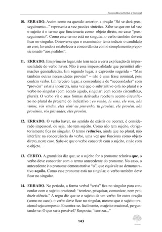 Concordância Verbal e Nominal
143
10.	 ERRADO. Assim como na questão anterior, a oração “Só se dará pros-
seguimento...” representa a voz passiva sintética. Sabe-se que em tal voz
o sujeito é o termo que funcionaria como objeto direto, no caso “pros-
seguimento”. Como esse termo está no singular, o verbo também deverá
ficar no singular. Observe-se que o examinador tenta induzir o candidato
ao erro, levando a estabelecer a concordância com o complemento prepo-
sicionado “aos pedidos”.
11.	 ERRADO. Em primeiro lugar, não tem nada a ver a explicação da impes-
soalidade do verbo haver. Não é essa impessoalidade que permitirá afir-
mações generalizadas. Em segundo lugar, a expressão sugerida – “Mas
também outras necessidades provém” – não é uma frase nominal, pois
contém verbo. Em terceiro lugar, a concordância de “necessidades” com
“provém” estaria incorreta, uma vez que o substantivo está no plural e o
verbo no singular (com acento agudo, singular; com acento circunflexo,
plural). O verbo vir e suas formas derivadas recebem acento circunfle-
xo no plural do presente do indicativo : eu venho, tu vens, ele vem, nós
vimos, vós vindes, eles vêm/ eu provenho, tu provéns, ele provém, nós
provimos, vós provindes, eles provêm.
12.	 ERRADO. O verbo haver, no sentido de existir ou ocorrer, é conside-
rado impessoal, ou seja, não tem sujeito. Como não tem sujeito, obriga-
toriamente fica no singular. O termo reduções, ainda que no plural, não
interfere na concordância do verbo, uma vez que funciona como objeto
direto, neste caso. Sabe-se que o verbo concorda com o sujeito, e não com
o objeto.
13.	 CERTO. A gramática diz que, se o sujeito for o pronome relativo que, o
verbo deve concordar com o termo antecedente do pronome. No caso, o
antecedente é o pronome demonstrativo “o”, que equivale ao demonstra-
tivo aquilo. Como esse pronome está no singular, o verbo também deve
ficar no singular.
14.	 ERRADO. No período, a forma verbal “seria” fica no singular para con-
cordar com o sujeito oracional: “teorizar, pesquisar, comunicar, nem pro-
duzir ciência.” A regra diz que se o sujeito de um verbo for outra oração
(como no caso), o verbo deve ficar no singular, mesmo que o sujeito ora-
cional seja composto. Encontra-se, facilmente, o sujeito oracional, pergun-
tando-se: O que seria possível? Resposta: “teorizar...”
 