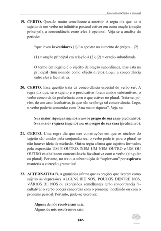 Concordância Verbal e Nominal
145
19.	 CERTO. Questão muito semelhante à anterior. A regra diz que, se o
sujeito de um verbo no infinitivo pessoal estiver em outra oração (oração
principal), a concordância entre eles é opcional. Veja-se a análise do
período:
“que levou investidores (1)// a apostar no aumento de preços... (2).
(1) = oração principal em relação à (2); (2) = oração subordinada.
O termo em negrito é o sujeito da oração subordinada, mas está na
principal (funcionando como objeto direto). Logo, a concordância
entre eles é facultativa.
20.	 CERTO. Essa questão trata da concordância especial do verbo ser. A
regra diz que, se o sujeito e o predicativo forem ambos substantivos, o
verbo concorda de preferência com o que estiver no plural. Trata-se, po-
rém, de um caso facultativo, já que não se obriga tal concordância. Logo,
o verbo poderia concordar com “Sua maior riqueza”. Veja-se:
Sua maior riqueza (sujeito) eram os pregos de sua casa (predicativo).
Sua maior riqueza (sujeito) era os pregos de sua casa (predicativo).
21.	 CERTO. Uma regra diz que nas construções em que os núcleos do
sujeito são unidos pela conjunção ou, o verbo pode ir para o plural se
não houver ideia de exclusão. Outra regra afirma que sujeitos formados
pela expressão UM E OUTRO, NEM UM NEM OUTRO e UM OU
OUTRO estabelecem concordância facultativa com o verbo (singular
ou plural). Portanto, no texto, a substituição de “aspiravam” por aspirava
manteria a correção gramatical.
22.	 ALTERNATIVA B. A gramática afirma que as orações que tiverem como
sujeito as expressões ALGUNS DE NÓS, POUCOS DENTRE NÓS,
VÁRIOS DE NÓS ou expressões semelhantes terão concordancia fa-
cultativa: o verbo poderá concordar com o pronome indefinido ou com o
pronome pessoal. Portanto, pode-se escrever:
Alguns de nós resolveram sair.
Alguns de nós resolvemos sair.
 