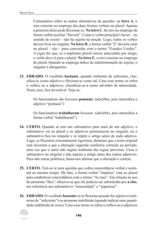 Marcos Pacco
146
Comentários sobre as outras alternativas da questão: na letra A, o
erro consiste no emprego das duas formas verbais no plural. Apenas
a primeira delas pode flexionar-se. Na letra C, há erro no emprego da
forma verbal auxiliar “Devem”. Como o verbo principal é haver – no
sentido de existir – não há sujeito na oração. Logo, todos os verbos
devem ficar no singular. Na letra D, a forma verbal “é” deveria estar
no plural – são – para concordar com o termo “Estados Unidos”.
A regra diz que, se o topônimo plural estiver antecedido por artigo,
o verbo deve ir para o plural. Na letra E, o erro consiste no emprego
de plural. Quando se emprega índice de indeterminação do sujeito, o
singular é obrigatório.
23.	 ERRADO. O vocábulo bastante, quando sinônimo de suficiente, clas-
sifica-se como adjetivo e flexiona-se como tal. Caso esse termo se refira
a verbos ou a adjetivos, classificar-se-á como advérbio de intensidade.
Neste caso, fica invariável. Veja-se:
Os funcionários são bastante pontuais. (advérbio, pois intensifica o
adjetivo “pontuais”)
Os funcionários trabalharam bastante. (advérbio, pois intensifica a
forma verbal “trabalharam”)
24.	 CERTO. Quando se tem um substantivo para mais de um adjetivo, o
substantivo vai ao plural e os adjetivos permanecem no singular, ou o
substantivo fica no singular e se repete o artigo antes de cada adjetivo.
Logo, se fôssemos extremamente rigorosos, diríamos que o texto original
está incorreto e que a alteração sugerida conferiria correção ao período,
uma vez que o autor não seguiu nenhuma das regras previstas. Usou o
substantivo no singular e não repetiu o artigo antes dos outros adjetivos.
Para não entrar polêmica, basta-nos afirmar que a alteração é correta.
25.	 CERTO. Tem-se aí uma questão que cobra concordância verbal e nomi-
nal ao mesmo tempo. De fato, a forma verbal “impõem” está no plural
para estabelecer concordância com o termo “As ruas”. Em relação ao uso
do pronome “lhes”, observe-se que ele poderia ser substituído por a elas,
em referência aos substantivos “sinuosidade” e “asperezas”.
26.	 ERRADO. O vocábulo bastante só se flexiona quando for adjetivo (sinô-
nimo de “suficiente”) ou pronome indefinido (quando indicar uma quanti-
dade indefinida de seres). Caso esse termo se refira a verbos ou a adjetivos
 