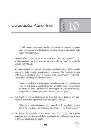 149
“... Não menos temeroso é o conhecimento que se transmite por gera-
ções por meio da arte. Partindo da premissa de que a arte imita a vida
e, por consequência, ...”
1.	 A colocação do pronome átono antes do verbo, em “se transmite” (ℓ.1),
é obrigatória devido à presença do pronome relativo “que” no início da
oração subordinada.
2.	 Considerando-se que a mesóclise é desaconselhável em expedientes ofi-
ciais, é preferível iniciar período com a construção “Lhe enviaremos mais
informações oportunamente” a iniciá-lo com a construção “Enviar-lhe-
-emos mais informações oportunamente”.
“Apreocupaçãoépertinenteporqueemtodoomundogravesproblemas
vêm-se instalando e demandando dos governos novos mecanismos
de avaliação para a incorporação tecnológica na assistência médico-
-hospitalar de alta complexidade e de alto custo em geral.”
3.	 Em “vêm-se” (ℓ.2), a substituição do hífen por espaço provoca erro gra-
matical, por deixar o pronome átono sem apoio sintático.
“Quando a minha doutrina estiver completa, divulgá-la-ei como a
maior riqueza que os homens jamais poderão receber de um homem.”
4.	 No trecho “divulgá-la-ei como a maior riqueza” (ℓ.1-2), a colocação do
pronome antes da forma verbal ou depois dela são opções que manteriam
a correção gramatical do trecho.
Colocação Pronominal
Capítulo
10
 