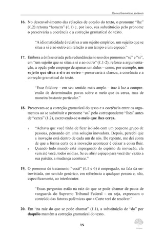 Classes Gramaticais Variáveis
15
16.	 No desenvolvimento das relações de coesão do texto, o pronome “lhe”
(ℓ.2) retoma “homem” (ℓ.1) e, por isso, sua substituição pelo pronome
o preservaria a coerência e a correção gramatical do texto.
“A idiomaticidade é relativa a um sujeito empírico, um sujeito que se
situa a si e ao outro em relação a um tempo e um espaço.”
17.	 Embora a ênfase criada pela redundância no uso dos pronomes “se” e “si”,
em “um sujeito que se situa a si e ao outro” (ℓ.1-2), reforce a argumenta-
ção, a opção pelo emprego de apenas um deles – como, por exemplo, um
sujeito que situa a si e ao outro – preservaria a clareza, a coerência e a
correção gramatical do texto.
“Esse folclore – em seu sentido mais amplo – traz à luz a compre-
ensão de determinados povos sobre o meio que os cerca, mas de
maneira bastante particular.”
18.	 Preservam-se a correção gramatical do texto e a coerência entre os argu-
mentos ao se substituir o pronome “os” pelo correspondente “lhes” antes
de “cerca” (ℓ.2), escrevendo-se o meio que lhes cerca.
1	 “Achava que você tinha de ficar isolado com um pequeno grupo de
pessoas, pensando em uma solução inovadora. Depois, percebi que
a inovação está dentro de cada um de nós. De repente, me dei conta
de que a forma certa de a inovação acontecer é deixar a coisa fluir.
5	 Quando todo mundo está impregnado do espírito da inovação, ela
vem até você, todos os dias. Se eu abrir espaço para você dar vazão a
sua paixão, a mudança acontece.”
19.	 O pronome de tratamento “você” (ℓ.1 e 6) é empregado, na fala da en-
trevistada, em sentido genérico, em referência a qualquer pessoa e, não,
especificamente, ao interlocutor.
“Essas perguntas estão na raiz do que se pode chamar de pauta de
vanguarda do Supremo Tribunal Federal – ou seja, expressam o
conteúdo das futuras polêmicas que a Corte terá de resolver.”
20.	 Em “na raiz do que se pode chamar” (ℓ.1), a substituição de “do” por
daquilo mantém a correção gramatical do texto.
 