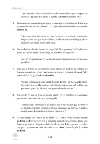 Marcos Pacco
150
“As ruas não se deixam modelar pela sinuosidade e pelas asperezas
do solo: impõem-lhes antes o acento voluntário da linha reta.”
5.	 Preservam-se a correção gramatical e a coerência textual ao se deslocar o
pronome átono, em “se deixam” (ℓ.1), para depois do verbo, escrevendo:
deixam-se.
“Às vezes, eles discutiam na hora do jantar; na verdade, minha mãe
brigava com ele, que ficava calado; se ela não parava de brigar, ele se
levantava da mesa e saía para a rua.”
6.	 No trecho “se ela não parava de brigar” (ℓ.2), o pronome “se” está ante-
posto ao sujeito devido à presença do advérbio de negação.
Art. 1.º Os pedidos dever-se-ão ser requeridos nos exatos termos dos
partidos.
7.	 Para que o trecho de documento acima atenda às normas de redação de
documentos oficiais, é necessário que se retire o pronome átono de “de-
ver-se-ão” (ℓ.1), grafando-se deverão.
“E não se trata de pouca gente. Estudo de 2007 da Sociedade Brasi-
leira de Cirurgia Bariátrica e Metabólica estima que 63 milhões de
pessoas a partir de 18 anos têm peso acima do normal.”
8.	 Na oração “E não se trata de pouca gente” (ℓ.1), mantém-se a correção
gramatical caso a ênclise seja empregada.
“Atualizando um pouco a distinção, poder-se-ia dizer que é como se
os animais viessem com um software instalado, de fábrica, o qual os
condiciona e limita durante toda a existência.”
9.	 A substituição de “poder-se-ia dizer” (ℓ.1) pela forma menos formal
poderia se dizer preservaria a correção gramatical do texto, desde que
fosse respeitada a obrigatoriedade de não se usar hífen, para se reconhe-
cer que o pronome se está antes do verbo dizer, e não depois do verbo
poderia.
 