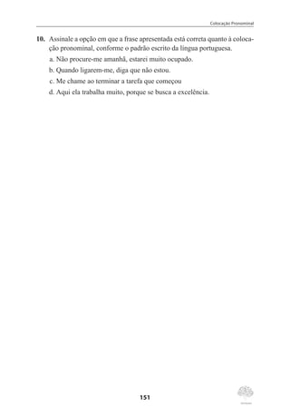 Colocação Pronominal
151
10.	 Assinale a opção em que a frase apresentada está correta quanto à coloca-
ção pronominal, conforme o padrão escrito da língua portuguesa.
a.	Não procure-me amanhã, estarei muito ocupado.
b.	Quando ligarem-me, diga que não estou.
c.	Me chame ao terminar a tarefa que começou
d.	Aqui ela trabalha muito, porque se busca a excelência.
 