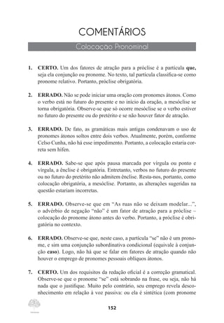152
COMENTÁRIOS
Colocação Pronominal
1.	 CERTO. Um dos fatores de atração para a próclise é a partícula que,
seja ela conjunção ou pronome. No texto, tal partícula classifica-se como
pronome relativo. Portanto, próclise obrigatória.
2.	 ERRADO. Não se pode iniciar uma oração com pronomes átonos. Como
o verbo está no futuro do presente e no início da oração, a mesóclise se
torna obrigatória. Observe-se que só ocorre mesóclise se o verbo estiver
no futuro do presente ou do pretérito e se não houver fator de atração.
3.	 ERRADO. De fato, as gramáticas mais antigas condenavam o uso de
pronomes átonos soltos entre dois verbos. Atualmente, porém, conforme
Celso Cunha, não há esse impedimento. Portanto, a colocação estaria cor-
reta sem hífen.
4.	 ERRADO. Sabe-se que após pausa marcada por vírgula ou ponto e
vírgula, a ênclise é obrigatória. Entretanto, verbos no futuro do presente
ou no futuro do pretérito não admitem ênclise. Resta-nos, portanto, como
colocação obrigatória, a mesóclise. Portanto, as alterações sugeridas na
questão estariam incorretas.
5.	 ERRADO. Observe-se que em “As ruas não se deixam modelar...”,
o advérbio de negação “não” é um fator de atração para a próclise –
colocação do pronome átono antes do verbo. Portanto, a próclise é obri-
gatória no contexto.
6.	 ERRADO. Observe-se que, neste caso, a partícula “se” não é um prono-
me, e sim uma conjunção subordinativa condicional (equivale à conjun-
ção caso). Logo, não há que se falar em fatores de atração quando não
houver o emprego de pronomes pessoais oblíquos átonos.
7.	 CERTO. Um dos requisitos da redação oficial é a correção gramatical.
Observe-se que o pronome “se” está sobrando na frase, ou seja, não há
nada que o justifique. Muito pelo contrário, seu emprego revela desco-
nhecimento em relação à voz passiva: ou ela é sintética (com pronome
 
