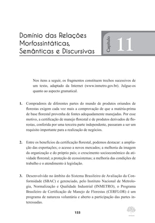 155
Nos itens a seguir, os fragmentos constituem trechos sucessivos de
um texto, adaptado da Internet (www.inmetro.gov.br). Julgue-os
quanto ao aspecto gramatical.
1.	 Compradores de diferentes partes do mundo de produtos oriundos de
florestas exigem cada vez mais a comprovação de que a matéria-prima
de base florestal provenha de fontes adequadamente manejadas. Por esse
motivo, a certificação de manejo florestal e de produtos derivados de flo-
restas, conferida por uma terceira parte independente, passaram a ser um
requisito importante para a realização de negócios.
2.	 Entre os benefícios da certificação florestal, podemos destacar: a amplia-
ção das exportações; o acesso a novos mercados; a melhoria da imagem
da organização e do próprio país; o crescimento socioeconômico da ati-
vidade florestal; a proteção de ecossistemas; a melhoria das condições de
trabalho e o atendimento à legislação.
3.	 Desenvolvido no âmbito do Sistema Brasileiro de Avaliação da Con-
formidade (SBAC) e gerenciado, pelo Instituto Nacional de Metrolo-
gia, Normalização e Qualidade Industrial (INMETRO), o Programa
Brasileiro de Certificação de Manejo de Florestas (CERFLOR) é um
programa de natureza voluntária e aberto a participação das partes in-
teressadas.
Domínio das Relações
Morfossintáticas,
Semânticas e Discursivas
Capítulo
11
 