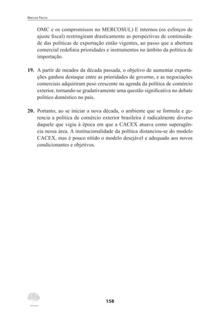 Marcos Pacco
158
OMC e os compromissos no MERCOSUL) E internos (os esforços de
ajuste fiscal) restringiram drasticamente as perspectivas de continuida-
de das políticas de exportação então vigentes, ao passo que a abertura
comercial redefiniu prioridades e instrumentos no âmbito da política de
importação.
19.	 A partir de meados da década passada, o objetivo de aumentar exporta-
ções ganhou destaque entre as prioridades de governo, e as negociações
comerciais adquiriram peso crescente na agenda da política de comércio
exterior, tornando-se gradativamente uma questão significativa no debate
político doméstico no país.
20.	 Portanto, ao se iniciar a nova década, o ambiente que se formula e ge-
rencia a política de comércio exterior brasileira é radicalmente diverso
daquele que vigiu à época em que a CACEX atuava como superagên-
cia nessa área. A institucionalidade da política distanciou-se do modelo
CACEX, mas é pouco nítido o modelo desejável e adequado aos novos
condicionantes e objetivos.
 