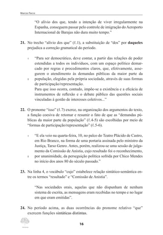 Marcos Pacco
16
“O alívio dos que, tendo a intenção de viver irregularmente na
Espanha, conseguem passar pelo controle de imigração do Aeroporto
Internacional de Barajas não dura muito tempo.”
21.	 No trecho “alívio dos que” (ℓ.1), a substituição de “dos” por daqueles
prejudica a correção gramatical do período.
1	 “Para ser democrático, deve contar, a partir das relações de poder
estendidas a todos os indivíduos, com um espaço político demar-
cado por regras e procedimentos claros, que, efetivamente, asse-
gurem o atendimento às demandas públicas da maior parte da
5	 população, elegidas pela própria sociedade, através de suas formas
de participação/representação.
Para que isso ocorra, contudo, impõe-se a existência e a eficácia de
instrumentos de reflexão e o debate público das questões sociais
vinculadas à gestão de interesses coletivos...”
22.	 O pronome “isso” (ℓ.7) exerce, na organização dos argumentos do texto,
a função coesiva de retomar e resumir o fato de que as “demandas pú-
blicas da maior parte da população” (ℓ.4-5) são escolhidas por meio de
“formas de participação/representação” (ℓ.5-6).
1	 “E ela veio na quarta-feira, 10, no palco do Teatro Plácido de Castro,
em Rio Branco, na forma de uma portaria assinada pelo ministro da
Justiça, Tarso Genro. Antes, porém, realizou-se uma sessão de julga-
mento da Comissão de Anistia, cujo resultado foi o reconhecimento,
5	 por unanimidade, da perseguição política sofrida por Chico Mendes
no início dos anos 80 do século passado.”
23.	 Na linha 4, o vocábulo “cujo” estabelece relação sintático-semântica en-
tre os termos “resultado” e “Comissão de Anistia”.
“Nas sociedades orais, aquelas que não dispunham de nenhum
sistema de escrita, as mensagens eram recebidas no tempo e no lugar
em que eram emitidas”.
24.	 No período acima, as duas ocorrências do pronome relativo “que”
exercem funções sintáticas distintas.
 