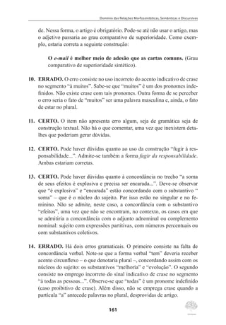 Domínio das Relações Morfossintáticas, Semânticas e Discursivas
161
de. Nessa forma, o artigo é obrigatório. Pode-se até não usar o artigo, mas
o adjetivo passaria ao grau comparativo de superioridade. Como exem-
plo, estaria correta a seguinte construção:
O e-mail é melhor meio de adesão que as cartas comuns. (Grau
comparativo de superioridade sintético).
10.	 ERRADO. O erro consiste no uso incorreto do acento indicativo de crase
no segmento “à muitos”. Sabe-se que “muitos” é um dos pronomes inde-
finidos. Não existe crase com tais pronomes. Outra forma de se perceber
o erro seria o fato de “muitos” ser uma palavra masculina e, ainda, o fato
de estar no plural.
11.	 CERTO. O item não apresenta erro algum, seja de gramática seja de
construção textual. Não há o que comentar, uma vez que inexistem deta-
lhes que poderiam gerar dúvidas.
12.	 CERTO. Pode haver dúvidas quanto ao uso da construção “fugir à res-
ponsabilidade...”. Admite-se também a forma fugir da responsabilidade.
Ambas estariam corretas.
13.	 CERTO. Pode haver dúvidas quanto à concordância no trecho “a soma
de seus efeitos é explosiva e precisa ser encarada...”. Deve-se observar
que “é explosiva” e “encarada” estão concordando com o substantivo “
soma” – que é o núcleo do sujeito. Por isso estão no singular e no fe-
minino. Não se admite, neste caso, a concordância com o substantivo
“efeitos”, uma vez que não se encontram, no contexto, os casos em que
se admitiria a concordância com o adjunto adnominal ou complemento
nominal: sujeito com expressões partitivas, com números percentuais ou
com substantivos coletivos.
14.	 ERRADO. Há dois erros gramaticais. O primeiro consiste na falta de
concordância verbal. Note-se que a forma verbal “tem” deveria receber
acento circunflexo – o que denotaria plural –, concordando assim com os
núcleos do sujeito: os substantivos “melhoria” e “evolução”. O segundo
consiste no emprego incorreto do sinal indicativo de crase no segmento
“à todas as pessoas...”. Observe-se que “todas” é um pronome indefinido
(caso proibitivo de crase). Além disso, não se emprega crase quando a
partícula “a” antecede palavras no plural, desprovidas de artigo.
 