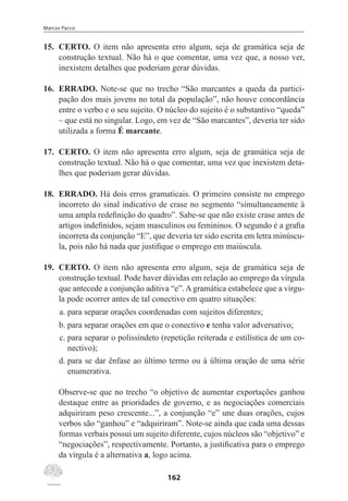 Marcos Pacco
162
15.	 CERTO. O item não apresenta erro algum, seja de gramática seja de
construção textual. Não há o que comentar, uma vez que, a nosso ver,
inexistem detalhes que poderiam gerar dúvidas.
16.	 ERRADO. Note-se que no trecho “São marcantes a queda da partici-
pação dos mais jovens no total da população”, não houve concordância
entre o verbo e o seu sujeito. O núcleo do sujeito é o substantivo “queda”
– que está no singular. Logo, em vez de “São marcantes”, deveria ter sido
utilizada a forma É marcante.
17.	 CERTO. O item não apresenta erro algum, seja de gramática seja de
construção textual. Não há o que comentar, uma vez que inexistem deta-
lhes que poderiam gerar dúvidas.
18.	 ERRADO. Há dois erros gramaticais. O primeiro consiste no emprego
incorreto do sinal indicativo de crase no segmento “simultaneamente à
uma ampla redefinição do quadro”. Sabe-se que não existe crase antes de
artigos indefinidos, sejam masculinos ou femininos. O segundo é a grafia
incorreta da conjunção “E”, que deveria ter sido escrita em letra minúscu-
la, pois não há nada que justifique o emprego em maiúscula.
19.	 CERTO. O item não apresenta erro algum, seja de gramática seja de
construção textual. Pode haver dúvidas em relação ao emprego da vírgula
que antecede a conjunção aditiva “e”. A gramática estabelece que a vírgu-
la pode ocorrer antes de tal conectivo em quatro situações:
a.	para separar orações coordenadas com sujeitos diferentes;
b.	para separar orações em que o conectivo e tenha valor adversativo;
c.	para separar o polissíndeto (repetição reiterada e estilística de um co-
nectivo);
d.	para se dar ênfase ao último termo ou à última oração de uma série
enumerativa.
Observe-se que no trecho “o objetivo de aumentar exportações ganhou
destaque entre as prioridades de governo, e as negociações comerciais
adquiriram peso crescente...”, a conjunção “e” une duas orações, cujos
verbos são “ganhou” e “adquiriram”. Note-se ainda que cada uma dessas
formas verbais possui um sujeito diferente, cujos núcleos são “objetivo” e
“negociações”, respectivamente. Portanto, a justificativa para o emprego
da vírgula é a alternativa a, logo acima.
 