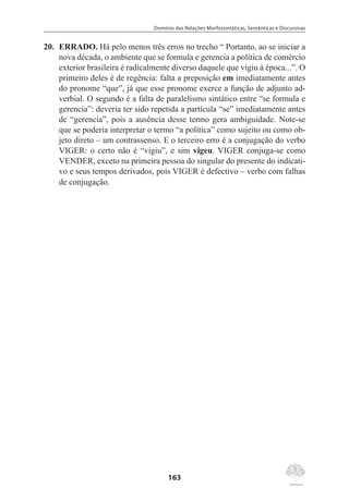 Domínio das Relações Morfossintáticas, Semânticas e Discursivas
163
20.	 ERRADO. Há pelo menos três erros no trecho “ Portanto, ao se iniciar a
nova década, o ambiente que se formula e gerencia a política de comércio
exterior brasileira é radicalmente diverso daquele que vigiu à época...”. O
primeiro deles é de regência: falta a preposição em imediatamente antes
do pronome “que”, já que esse pronome exerce a função de adjunto ad-
verbial. O segundo é a falta de paralelismo sintático entre “se formula e
gerencia”: deveria ter sido repetida a partícula “se” imediatamente antes
de “gerencia”, pois a ausência desse termo gera ambiguidade. Note-se
que se poderia interpretar o termo “a política” como sujeito ou como ob-
jeto direto – um contrassenso. E o terceiro erro é a conjugação do verbo
VIGER: o certo não é “vigiu”, e sim vigeu. VIGER conjuga-se como
VENDER, exceto na primeira pessoa do singular do presente do indicati-
vo e seus tempos derivados, pois VIGER é defectivo – verbo com falhas
de conjugação.
 
