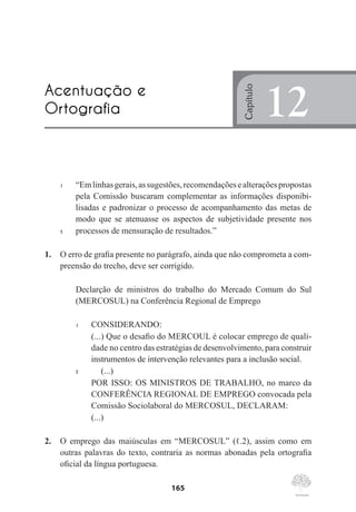 165
1	 “Emlinhasgerais,assugestões,recomendaçõesealteraçõespropostas
pela Comissão buscaram complementar as informações disponibi-
lisadas e padronizar o processo de acompanhamento das metas de
modo que se atenuasse os aspectos de subjetividade presente nos
5	 processos de mensuração de resultados.”
1.	 O erro de grafia presente no parágrafo, ainda que não comprometa a com-
preensão do trecho, deve ser corrigido.
Declarção de ministros do trabalho do Mercado Comum do Sul
(MERCOSUL) na Conferência Regional de Emprego
1	 CONSIDERANDO:
	 (...) Que o desafio do MERCOUL é colocar emprego de quali-
dade no centro das estratégias de desenvolvimento, para construir
instrumentos de intervenção relevantes para a inclusão social.
5	 	 (...)
	 POR ISSO: OS MINISTROS DE TRABALHO, no marco da
CONFERÊNCIA REGIONAL DE EMPREGO convocada pela
Comissão Sociolaboral do MERCOSUL, DECLARAM:
	 (...)
2.	 O emprego das maiúsculas em “MERCOSUL” (ℓ.2), assim como em
outras palavras do texto, contraria as normas abonadas pela ortografia
oficial da língua portuguesa.
Acentuação e
Ortografia
Capítulo
12
 
