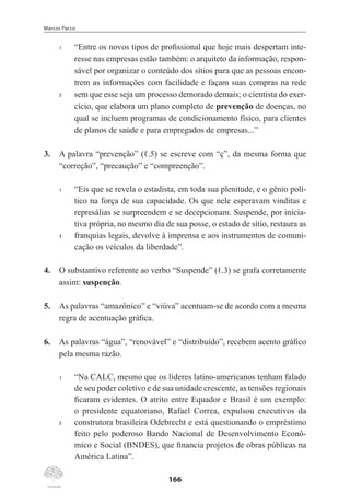 Marcos Pacco
166
1	 “Entre os novos tipos de profissional que hoje mais despertam inte-
resse nas empresas estão também: o arquiteto da informação, respon-
sável por organizar o conteúdo dos sítios para que as pessoas encon-
trem as informações com facilidade e façam suas compras na rede
5	 sem que esse seja um processo demorado demais; o cientista do exer-
cício, que elabora um plano completo de prevenção de doenças, no
qual se incluem programas de condicionamento físico, para clientes
de planos de saúde e para empregados de empresas...”
3.	 A palavra “prevenção” (ℓ.5) se escreve com “ç”, da mesma forma que
“correção”, “precaução” e “compreenção”.
1	 “Eis que se revela o estadista, em toda sua plenitude, e o gênio polí-
tico na força de sua capacidade. Os que nele esperavam vinditas e
represálias se surpreendem e se decepcionam. Suspende, por inicia-
tiva própria, no mesmo dia de sua posse, o estado de sítio, restaura as
5	 franquias legais, devolve à imprensa e aos instrumentos de comuni-
cação os veículos da liberdade”.
4.	 O substantivo referente ao verbo “Suspende” (ℓ.3) se grafa corretamente
assim: suspenção.
5.	 As palavras “amazônico” e “viúva” acentuam-se de acordo com a mesma
regra de acentuação gráfica.
6.	 As palavras “água”, “renovável” e “distribuído”, recebem acento gráfico
pela mesma razão.
1	 “Na CALC, mesmo que os líderes latino-americanos tenham falado
de seu poder coletivo e de sua unidade crescente, as tensões regionais
ficaram evidentes. O atrito entre Equador e Brasil é um exemplo:
o presidente equatoriano, Rafael Correa, expulsou executivos da
5	 construtora brasileira Odebrecht e está questionando o empréstimo
feito pelo poderoso Bando Nacional de Desenvolvimento Econô-
mico e Social (BNDES), que financia projetos de obras públicas na
América Latina”.
 