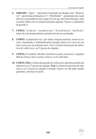Acentuação e Ortografia
169
6.	 ERRADO. “Água” – paroxítona terminada em ditongo oral. “Renová-
vel” – paroxítona terminada em ‘l’. “Distribuído” – paroxítona com vogal
tônica (i) antecedida de uma vogal (u) com que não forma ditongo e nem
constitui sílaba com a eventual consoante seguinte. Veja-se o comentário
da questão 5.
7.	 CERTO. “Lí-de-res”, “em-prés-ti-mo”, “E-co-nô-mi-co”, “pú-bli-cas”,
todas elas são proparoxítonas, portanto devem ser acentuadas.
8.	 CERTO. A preposição trás, que indica situação posterior, tornou-se ar-
caica. Atualmente, é substituída pelas locuções depois de e atrás de; em
raras vezes, por sua sinônima após. Traz é a forma do presente do indica-
tivo do verbo trazer, na 3º pessoa do singular.
9.	 CERTO. O vocábulo ‘dúvidas’ classifica-se como substantivo e significa
falta de clareza. Sem o acento, torna-se verbo (duvidar).
10.	 CERTO. Pôde é a forma do passado do verbo poder (pretérito perfeito do
indicativo), na 3ª pessoa do singular. Pode é a forma do presente do indi-
cativo, na 3ª pessoa do singular. Exemplo: Ontem, ele não pôde estudar
gramática, mas hoje ele pode.
 