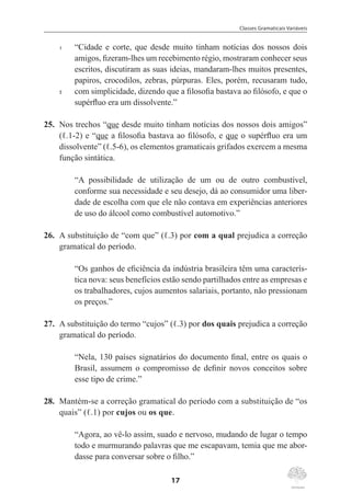 Classes Gramaticais Variáveis
17
1	 “Cidade e corte, que desde muito tinham notícias dos nossos dois
amigos, fizeram-lhes um recebimento régio, mostraram conhecer seus
escritos, discutiram as suas ideias, mandaram-lhes muitos presentes,
papiros, crocodilos, zebras, púrpuras. Eles, porém, recusaram tudo,
5	 com simplicidade, dizendo que a filosofia bastava ao filósofo, e que o
supérfluo era um dissolvente.”
25.	 Nos trechos “que desde muito tinham notícias dos nossos dois amigos”
(ℓ.1-2) e “que a filosofia bastava ao filósofo, e que o supérfluo era um
dissolvente” (ℓ.5-6), os elementos gramaticais grifados exercem a mesma
função sintática.
“A possibilidade de utilização de um ou de outro combustível,
conforme sua necessidade e seu desejo, dá ao consumidor uma liber-
dade de escolha com que ele não contava em experiências anteriores
de uso do álcool como combustível automotivo.”
26.	 A substituição de “com que” (ℓ.3) por com a qual prejudica a correção
gramatical do período.
“Os ganhos de eficiência da indústria brasileira têm uma caracterís-
tica nova: seus benefícios estão sendo partilhados entre as empresas e
os trabalhadores, cujos aumentos salariais, portanto, não pressionam
os preços.”
27.	 A substituição do termo “cujos” (ℓ.3) por dos quais prejudica a correção
gramatical do período.
“Nela, 130 países signatários do documento final, entre os quais o
Brasil, assumem o compromisso de definir novos conceitos sobre
esse tipo de crime.”
28.	 Mantém-se a correção gramatical do período com a substituição de “os
quais” (ℓ.1) por cujos ou os que.
“Agora, ao vê-lo assim, suado e nervoso, mudando de lugar o tempo
todo e murmurando palavras que me escapavam, temia que me abor-
dasse para conversar sobre o filho.”
 
