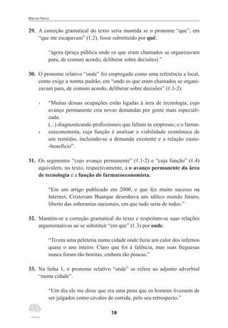 Marcos Pacco
18
29.	 A correção gramatical do texto seria mantida se o pronome “que”, em
“que me escapavam” (ℓ.2), fosse substituído por quê.
“ágora (praça pública onde os que eram chamados se organizavam
para, de comum acordo, deliberar sobre decisões).”
30.	 O pronome relativo “onde” foi empregado como uma referência a local,
como exige a norma padrão, em “onde os que eram chamados se organi-
zavam para, de comum acordo, deliberar sobre decisões” (ℓ.1-2).
1	 “Muitas dessas ocupações estão ligadas à área de tecnologia, cujo
avanço permanente cria novas demandas por gente mais especiali-
zada.
	 (...) diagnosticando profissionais que faltam às empresas; e o farma-
5	 coeconomista, cuja função é analisar a viabilidade econômica de
um remédio, incluindo-se a demanda existente e a relação custo-
-benefício”.
31.	 Os segmentos “cujo avanço permanente” (ℓ.1-2) e “cuja função” (ℓ.4)
equivalem, no texto, respectivamente, a o avanço permanente da área
de tecnologia e a função do farmacoeconomista.
“Em um artigo publicado em 2000, e que fez muito sucesso na
Internet, Cristovam Buarque desenhava um idílico mundo futuro,
liberto das soberanias nacionais, em que tudo seria de todos.”
32.	 Mantém-se a correção gramatical do texto e respeitam-se suas relações
argumentativas ao se substituir “em que” (ℓ.3) por onde.
“Tivera uma peleteria numa cidade onde fazia um calor dos infernos
quase o ano inteiro. Claro que foi à falência, mas suas freguesas
nunca foram tão bonitas, embora tão poucas.”
33.	 Na linha 1, o pronome relativo “onde” se refere ao adjunto adverbial
“numa cidade”.
“Um dia ele me disse que era uma pena que os homens tivessem de
ser julgados como cavalos de corrida, pelo seu retrospecto.”
 
