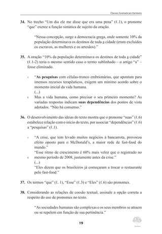 Classes Gramaticais Variáveis
19
34.	 No trecho “Um dia ele me disse que era uma pena” (ℓ.1), o pronome
“que” exerce a função sintática de sujeito da oração.
“Nessa concepção, surge a democracia grega, onde somente 10% da
população determinava os destinos de toda a cidade (eram excluídos
os escravos, as mulheres e os artesãos).”
35.	 A oração “10% da população determinava os destinos de toda a cidade”
(ℓ.1-2) teria o mesmo sentido caso o termo sublinhado – o artigo “a” –
fosse eliminado.
1	 “As pesquisas com células-tronco embrionárias, que apontam para
imensos recursos terapêuticos, exigem um mínimo acordo sobre o
momento inicial da vida humana.
(...)
5	 Mas a vida humana, como precisar o seu primeiro momento? As
variadas respostas indicam suas dependências dos pontos de vista
adotados. “Não há consenso.”
36.	 O desenvolvimento das ideias do texto mostra que o pronome “suas” (ℓ.6)
estabelece relação com o início do texto, por associar “dependências” (ℓ.6)
a “pesquisas” (ℓ.1).
1	 “A crise, que tem levado muitos negócios à bancarrota, provocou
efeito oposto para o McDonald’s, a maior rede de fast-food do
mundo.”
“Esse ritmo de crescimento é 60% mais veloz que o registrado no
5	 mesmo período de 2008, justamente antes da crise.”
	
(...)
“Eles dizem que os brasileiros já começaram a trocar o restaurante
pelo fast-food.”
37.	 Os termos “que” (ℓ. 1), “Esse” (ℓ.3) e “Eles” (ℓ.6) são pronomes.
38.	 Considerando as relações de coesão textual, assinale a opção correta a
respeito do uso de pronomes no texto.
“As sociedades humanas são complexas e os seus membros se atraem
ou se repelem em função de sua pertinência.”
 