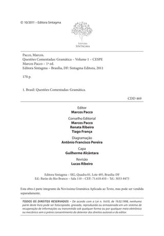 TODOS OS DIREITOS RESERVADOS – De acordo com a Lei n. 9.610, de 19.02.1998, nenhuma
parte deste livro pode ser fotocopiada, gravada, reproduzida ou armazenada em um sistema de
recuperação de informações ou transmitida sob qualquer forma ou por qualquer meio eletrônico
ou mecânico sem o prévio consentimento do detentor dos direitos autorais e do editor.
Editora Sintagma – SIG, Quadra 01, Lote 495, Brasília-DF
Ed.: Barão do Rio Branco – Sala 110 – CEP.: 71.610.410 – Tel.: 3033-8475
Editor
Marcos Pacco
Conselho Editorial
Marcos Pacco
Renata Ribeiro
Tiago França
Diagramação
Antônio Francisco Pereira
Capa
Guilherme Alcântara
Revisão
Lucas Ribeiro
Pacco, Marcos.
Questões Comentadas: Gramática – Volume 1 – CESPE
Marcos Pacco – 1ª ed.
Editora Sintagma – Brasília, DF: Sintagma Editora, 2011
170 p.
1. Brasil: Questões Comentadas: Gramática.
CDD 469
palavra
sce
r
tn os
l
uga
r
ece
t se p
g r
u
s
p g
c
a aa
o
as g
u
n
a t
a so nl
l c no la
stu
Editora
Sintagma
10/2011 – Editora Sintagma©
Esta obra é parte integrante da Novíssima Gramática Aplicada ao Texto, mas pode ser vendida
separadamente.
 