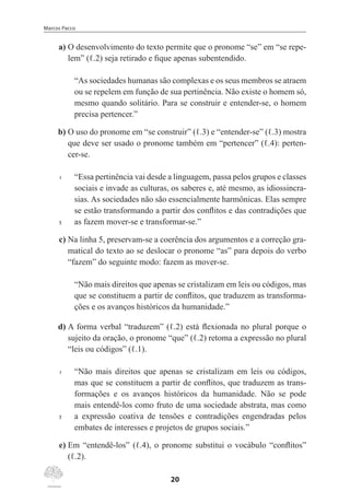 Marcos Pacco
20
	 a)	O desenvolvimento do texto permite que o pronome “se” em “se repe-
lem” (ℓ.2) seja retirado e fique apenas subentendido.
“As sociedades humanas são complexas e os seus membros se atraem
ou se repelem em função de sua pertinência. Não existe o homem só,
mesmo quando solitário. Para se construir e entender-se, o homem
precisa pertencer.”
	b)	O uso do pronome em “se construir” (ℓ.3) e “entender-se” (ℓ.3) mostra
que deve ser usado o pronome também em “pertencer” (ℓ.4): perten-
cer-se.
1	 “Essa pertinência vai desde a linguagem, passa pelos grupos e classes
sociais e invade as culturas, os saberes e, até mesmo, as idiossincra-
sias. As sociedades não são essencialmente harmônicas. Elas sempre
se estão transformando a partir dos conflitos e das contradições que
5	 as fazem mover-se e transformar-se.”
	c)	Na linha 5, preservam-se a coerência dos argumentos e a correção gra-
matical do texto ao se deslocar o pronome “as” para depois do verbo
“fazem” do seguinte modo: fazem as mover-se.
“Não mais direitos que apenas se cristalizam em leis ou códigos, mas
que se constituem a partir de conflitos, que traduzem as transforma-
ções e os avanços históricos da humanidade.”
	 d)	A forma verbal “traduzem” (ℓ.2) está flexionada no plural porque o
sujeito da oração, o pronome “que” (ℓ.2) retoma a expressão no plural
“leis ou códigos” (ℓ.1).
1	 “Não mais direitos que apenas se cristalizam em leis ou códigos,
mas que se constituem a partir de conflitos, que traduzem as trans-
formações e os avanços históricos da humanidade. Não se pode
mais entendê-los como fruto de uma sociedade abstrata, mas como
5	 a expressão coativa de tensões e contradições engendradas pelos
embates de interesses e projetos de grupos sociais.”
	 e)	Em “entendê-los” (ℓ.4), o pronome substitui o vocábulo “conflitos”
(ℓ.2).
 