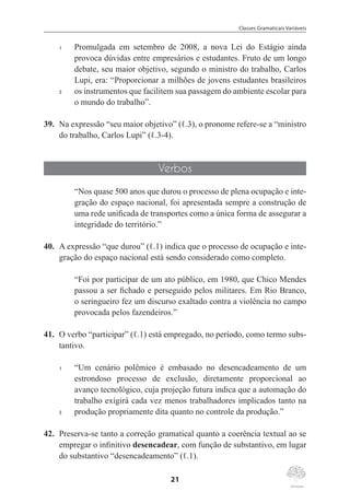 Classes Gramaticais Variáveis
21
1	 Promulgada em setembro de 2008, a nova Lei do Estágio ainda
provoca dúvidas entre empresários e estudantes. Fruto de um longo
debate, seu maior objetivo, segundo o ministro do trabalho, Carlos
Lupi, era: “Proporcionar a milhões de jovens estudantes brasileiros
5	 os instrumentos que facilitem sua passagem do ambiente escolar para
o mundo do trabalho”.
39.	 Na expressão “seu maior objetivo” (ℓ.3), o pronome refere-se a “ministro
do trabalho, Carlos Lupi” (ℓ.3-4).
Verbos
“Nos quase 500 anos que durou o processo de plena ocupação e inte-
gração do espaço nacional, foi apresentada sempre a construção de
uma rede unificada de transportes como a única forma de assegurar a
integridade do território.”
40.	 A expressão “que durou” (ℓ.1) indica que o processo de ocupação e inte-
gração do espaço nacional está sendo considerado como completo.
“Foi por participar de um ato público, em 1980, que Chico Mendes
passou a ser fichado e perseguido pelos militares. Em Rio Branco,
o seringueiro fez um discurso exaltado contra a violência no campo
provocada pelos fazendeiros.”
41.	 O verbo “participar” (ℓ.1) está empregado, no período, como termo subs-
tantivo.
1	 “Um cenário polêmico é embasado no desencadeamento de um
estrondoso processo de exclusão, diretamente proporcional ao
avanço tecnológico, cuja projeção futura indica que a automação do
trabalho exigirá cada vez menos trabalhadores implicados tanto na
5	 produção propriamente dita quanto no controle da produção.”
42.	 Preserva-se tanto a correção gramatical quanto a coerência textual ao se
empregar o infinitivo desencadear, com função de substantivo, em lugar
do substantivo “desencadeamento” (ℓ.1).
 