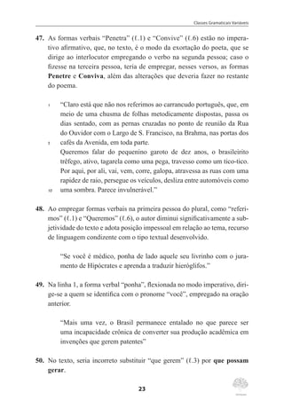 Classes Gramaticais Variáveis
23
47.	 As formas verbais “Penetra” (ℓ.1) e “Convive” (ℓ.6) estão no impera-
tivo afirmativo, que, no texto, é o modo da exortação do poeta, que se
dirige ao interlocutor empregando o verbo na segunda pessoa; caso o
fizesse na terceira pessoa, teria de empregar, nesses versos, as formas
Penetre e Conviva, além das alterações que deveria fazer no restante
do poema.
1	 “Claro está que não nos referimos ao carrancudo português, que, em
meio de uma chusma de folhas metodicamente dispostas, passa os
dias sentado, com as pernas cruzadas no ponto de reunião da Rua
do Ouvidor com o Largo de S. Francisco, na Brahma, nas portas dos
5	 cafés da Avenida, em toda parte.
	
Queremos falar do pequenino garoto de dez anos, o brasileirito
trêfego, ativo, tagarela como uma pega, travesso como um tico-tico.
Por aqui, por ali, vai, vem, corre, galopa, atravessa as ruas com uma
rapidez de raio, persegue os veículos, desliza entre automóveis como
10	 uma sombra. Parece invulnerável.”
48.	 Ao empregar formas verbais na primeira pessoa do plural, como “referi-
mos” (ℓ.1) e “Queremos” (ℓ.6), o autor diminui significativamente a sub-
jetividade do texto e adota posição impessoal em relação ao tema, recurso
de linguagem condizente com o tipo textual desenvolvido.
“Se você é médico, ponha de lado aquele seu livrinho com o jura-
mento de Hipócrates e aprenda a traduzir hieróglifos.”
49.	 Na linha 1, a forma verbal “ponha”, flexionada no modo imperativo, diri-
ge-se a quem se identifica com o pronome “você”, empregado na oração
anterior.
“Mais uma vez, o Brasil permanece entalado no que parece ser
uma incapacidade crônica de converter sua produção acadêmica em
invenções que gerem patentes”
50.	 No texto, seria incorreto substituir “que gerem” (ℓ.3) por que possam
gerar.
 