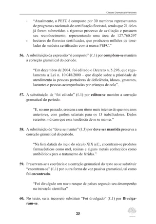 Classes Gramaticais Variáveis
25
1	 “Atualmente, o PEFC é composto por 30 membros representantes
de programas nacionais de certificação florestal, sendo que 21 deles
já foram submetidos a rigoroso processo de avaliação e possuem
seu reconhecimento, representando uma área de 127.760.297
5	 hectares de florestas certificadas, que produzem milhões de tone-
ladas de madeira certificadas com a marca PEFC.”
56.	 Asubstituição da expressão “é composto” (ℓ.1) por compõem-se mantém
a correção gramatical do período.
“Em dezembro de 2004, foi editado o Decreto n. 5.296, que regu-
lamenta a Lei n. 10.048/2000 – que dispõe sobre a prioridade de
atendimento às pessoas portadoras de deficiência, idosos, gestantes,
lactantes e pessoas acompanhadas por crianças de colo”.
57.	 A substituição de “foi editado” (ℓ.1) por editou-se mantém a correção
gramatical do período.
“E, no ano passado, cresceu a um ritmo mais intenso do que nos anos
anteriores, com ganhos salariais para os 13 trabalhadores. Dados
recentes indicam que essa tendência deve se manter.“
58.	 A substituição de “deve se manter” (ℓ.3) por deve ser mantida preserva a
correção gramatical do período.
“Na lista datada do meio do século XIX a.C., encontram-se produtos
farmacêuticos como mel, resinas e alguns metais conhecidos como
antibióticos para o tratamento de feridas.”
59.	 Preservam-se a coerência e a correção gramatical do texto ao se substituir
“encontram-se” (ℓ.1) por outra forma de voz passiva gramatical, tal como
foi encontrado.
“Foi divulgado um novo ranque de países segundo seu desempenho
na inovação científica”
60.	 No texto, seria incorreto substituir “Foi divulgado” (ℓ.1) por Divulga-
ram-se.
 