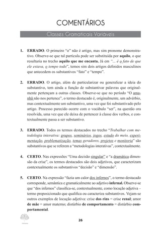 26
COMENTÁRIOS
Classes Gramaticais Variáveis
1.	 ERRADO. O primeiro “o” não é artigo, mas sim pronome demonstra-
tivo. Observe-se que tal partícula pode ser substituída por aquilo, o que
resultaria no trecho aquilo que me encanta. Já em “... é o fato de que
ele estava, o tempo todo”, temos sim dois artigos definidos masculinos
que antecedem os substantivos “fato” e “tempo”.
2.	 ERRADO. O artigo, além de particularizar ou generalizar a ideia do
substantivo, tem ainda a função de substantivar palavras que original-
mente pertençam a outras classes. Observe-se que no período “O ama-
nhã não nos pertence”, o termo destacado é, originalmente, um advérbio,
mas contextualmente um substantivo, uma vez que foi substantivado pelo
artigo. Processo parecido ocorre com o vocábulo “ser”, na questão ora
resolvida, uma vez que ele deixa de pertencer à classe dos verbos, e con-
textualmente passa a ser substantivo.
3.	 ERRADO. Todos os termos destacados no trecho “Trabalhar com me-
todologia interativa: grupos, seminários, jogos, estudo do meio, experi-
mentação, problematização, temas geradores, projetos e monitoria” são
substantivos que se referem a “metodologias interativas”, contextualmente.
4.	 CERTO. Nas expressões “Uma decisão singular” e “a dramática dimen-
são da crise”, os termos destacados são dois adjetivos, que caracterizam
contextualmente os substantivos “decisão” e “dimensão”.
5.	 CERTO. Na expressão “fazia um calor dos infernos”, o termo destacado
corresponde, semântica e gramaticalmente ao adjetivo infernal. Observe-se
que “dos infernos” classifica-se, contextualmente, como locução adjetiva –
termo preposicionado que qualifica ou caracteriza substantivos. Vejam-se
outros exemplos de locução adjetiva: crise dos rins = crise renal; amor
de mãe = amor materno; distúrbio de comportamento = distúrbio com-
portamental.
 