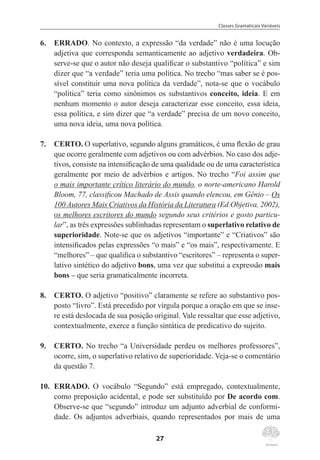 Classes Gramaticais Variáveis
27
6.	 ERRADO. No contexto, a expressão “da verdade” não é uma locução
adjetiva que corresponda semanticamente ao adjetivo verdadeira. Ob-
serve-se que o autor não deseja qualificar o substantivo “política” e sim
dizer que “a verdade” teria uma política. No trecho “mas saber se é pos-
sível constituir uma nova política da verdade”, nota-se que o vocábulo
“política” teria como sinônimos os substantivos conceito, ideia. E em
nenhum momento o autor deseja caracterizar esse conceito, essa ideia,
essa política, e sim dizer que “a verdade” precisa de um novo conceito,
uma nova ideia, uma nova política.
7.	 CERTO. O superlativo, segundo alguns gramáticos, é uma flexão de grau
que ocorre geralmente com adjetivos ou com advérbios. No caso dos adje-
tivos, consiste na intensificação de uma qualidade ou de uma característica
geralmente por meio de advérbios e artigos. No trecho “Foi assim que
o mais importante crítico literário do mundo, o norte-americano Harold
Bloom, 77, classificou Machado de Assis quando elencou, em Gênio – Os
100 Autores Mais Criativos da História da Literatura (Ed.Objetiva, 2002),
os melhores escritores do mundo segundo seus critérios e gosto particu-
lar”, as três expressões sublinhadas representam o superlativo relativo de
superioridade. Note-se que os adjetivos “importante” e “Criativos” são
intensificados pelas expressões “o mais” e “os mais”, respectivamente. E
“melhores” – que qualifica o substantivo “escritores” – representa o super-
lativo sintético do adjetivo bons, uma vez que substitui a expressão mais
bons – que seria gramaticalmente incorreta.
8.	 CERTO. O adjetivo “positivo” claramente se refere ao substantivo pos-
posto “livro”. Está precedido por vírgula porque a oração em que se inse-
re está deslocada de sua posição original. Vale ressaltar que esse adjetivo,
contextualmente, exerce a função sintática de predicativo do sujeito.
9.	 CERTO. No trecho “a Universidade perdeu os melhores professores”,
ocorre, sim, o superlativo relativo de superioridade. Veja-se o comentário
da questão 7.
10.	 ERRADO. O vocábulo “Segundo” está empregado, contextualmente,
como preposição acidental, e pode ser substituído por De acordo com.
Observe-se que “segundo” introduz um adjunto adverbial de conformi-
dade. Os adjuntos adverbiais, quando representados por mais de uma
 