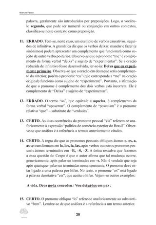 Marcos Pacco
28
palavra, geralmente são introduzidos por preposições. Logo, o vocábu-
lo segundo, que pode ser numeral ou conjunção em outros contextos,
classifica-se neste contexto como preposição.
11.	 ERRADO. Tem-se, neste caso, um exemplo de verbos causativos, segui-
dos de infinitivo. A gramática diz que os verbos deixar, mandar e fazer (e
sinônimos) podem apresentar um complemento que funcionará como su-
jeito de outro verbo posterior. Observe-se que o pronome “me” é comple-
mento da forma verbal “deixa” e sujeito de “experimentar”. Se a oração
reduzida de infinitivo fosse desenvolvida, ter-se-ia: Deixa que eu experi-
mente primeiro. Observe-se que a oração em destaque seria complemen-
to da anterior, porém o pronome “eu” (que corresponde a “me” na oração
original) funciona como sujeito de “experimente”. Portanto, a afirmação
de que o pronome é complemento dos dois verbos está incorreta. Ele é
complemento de “Deixa” e sujeito de “experimentar”.
12.	 ERRADO. O termo “as”, que equivale a aquelas, é complemento da
forma verbal “aposentar”. O complemento de “possuíam” é o pronome
relativo “que” – substituto de “verdades”.
13.	 CERTO. As duas ocorrências do pronome pessoal “ela” referem-se ana-
foricamente à expressão “política de comércio exterior do Brasil”. Obser-
ve-se que anáfora é a referência a termos anteriormente citados.
14.	 CERTO. A regra diz que os pronomes pessoais oblíquos átonos o, os, a,
as se transformam em lo, los, la, las, após verbos ou outros pronomes pes-
soais átonos terminados em –R, –S, –Z. A única ressalva que fazemos
a essa questão do Cespe é que o autor afirma que tal mudança ocorre,
genericamente, após palavras terminadas em –s. Não é verdade que seja
após quaisquer palavras terminadas nessa consoante. O pronome deve es-
tar ligado a uma palavra por hífen. No texto, o pronome “os” está ligado
à palavra denotativa “eis”, que aceita o hífen. Vejam-se outros exemplos:
A vida, Deus no-la concedeu./ Vou deixá-los em paz .
15.	 CERTO. O pronome oblíquo “lo” refere-se anaforicamente ao substanti-
vo “bem”. Lembre-se de que anáfora é a referência a um termo anterior.
 