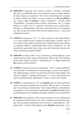 Classes Gramaticais Variáveis
29
16.	 ERRADO. O pronome “lhe” de fato se refere a “homem”, entretanto
não pode ser substituído por o. Este pronome exerce a função sintática
de objeto direto; já o pronome “lhe” exerce contextualmente a função
de objeto indireto. No trecho “inventar artefatos que lhe possibilitem,
por exemplo, voar ou explorar o mundo subaquático”, a forma verbal
“possibilitem” é transitiva direta e indireta. O pronome “lhe” é o objeto
indireto; os verbos “voar” e “explorar” funcionam como o objeto direto.
Portanto, se substituíssemos “lhe” por o, incorreríamos em erro gramati-
cal, uma vez que um verbo VTDI teria dois objetos diretos – o que seria
totalmente incorreto.
17.	 CERTO. Os pronomes “se” e “si” foram usados em sua função reflexi-
va, ou seja, aquela em que o sujeito da oração pratica e recebe a ação. O
uso repetitivo observado no período serve, estilisticamente, para reforçar
a mensagem reflexiva, promovendo ênfase. Mas a retirada de “se” não
causaria erro gramatical, uma vez que seu valor contextual é apenas esti-
lístico (aumento da expressividade).
18.	 ERRADO. A forma verbal “cerca” classifica-se, contextualmente, como
transitiva direta. Exige, apenas, objeto direto. Sabe-se que “lhe” funciona
como objeto indireto, portanto a substituição de “o” (objeto direto) por
lhe tornaria o texto incorreto.
19.	 CERTO. O pronome pessoal de tratamento “você” é usado geralmente
em referência ao interlocutor de uma mensagem, a pessoa com quem se
fala. Modernamente, porém, esse pronome tem sido usado também com
valor de “alguém”, “qualquer pessoa que...”, ou seja, expressando uma
ideia de indeterminação, indefinição. É o que se observa no contexto.
20.	 CERTO. A substituição de “do” por daquilo pode ser feita contextual-
mente sem prejuízo gramatical ou semântico. Note-se que “o” na expres-
são “na raiz do que se pode chamar” não é artigo definido, e sim pronome
demonstrativo, tanto que pode ser substituído por aquilo (também prono-
me demonstrativo) sem nenhuma alteração semântica ou erro gramatical.
21.	 ERRADO. Nesta questão, assim como na anterior, tem-se a substituição
de um pronome demonstrativo por outro. A questão está errada por dizer
que haveria prejuízo gramatical caso ocorresse a substituição de “dos”
(preposição + pronome demonstrativo) por daqueles (preposição + pro-
 