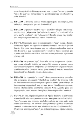 Marcos Pacco
30
nome demonstrativo). Observe-se, mais uma vez, que “os’, na expressão
“alívio dos que”, não é artigo (uma vez que não se refere a um substantivo),
e sim pronome.
22.	 ERRADO. O pronome isso não retoma apenas parte do parágrafo, mas
todo ele, a começar em “para ser democrático”.
23.	 ERRADO. O pronome relativo “cujo” estabelece relação sintático-se-
mântica entre “julgamento da Comissão de Anistia” e “resultado”. Ob-
serve que “o resultado” é do “julgamento”. Ressalta-se que cujo estabe-
lece relação de posse entre dois termos substantivos.
24.	 CERTO. No primeiro caso, o pronome relativo “que” exerce a função
sintática de sujeito. No segundo, de adjunto adverbial. Para notar que são
funções diferentes, basta observar que um está preposicionado e o outro
não. Ressalta-se que o pronome relativo exerce a função sintática que
o termo substituído exerceria se estivesse na oração em que o pronome
relativo está.
25.	 ERRADO. No primeiro “que” destacado, tem-se um pronome relativo,
que exerce a função sintática de sujeito. No segundo e terceiro casos,
ocorrem duas conjunções integrantes, que não exercem funções sintáticas
propriamente ditas. Servem, apenas, para introduzir orações subordina-
das substantivas. Portanto, o item está incorreto.
26.	 ERRADO. Na expressão “com que”, há um pronome relativo que subs-
titui a expressão antecedente “liberdade de escolha”. Tal pronome pode
ser substituído contextualmente pela expressão com a qual sem que se
incorra em erro gramatical, uma vez que a qual é também um pronome
relativo e faz referência a um termo feminino. Note-se, ainda, que o uso
da preposição “com” decorre da regência do verbo posterior: “contava”.
27.	 CERTO. De fato, há prejuízo gramatical. Apesar de ambas as expressões
serem classificadas como pronome relativo, dos quais não pode substituir
“cujos”, porque este pronome estabelece relação de posse entre dois
termos substantivos – um anterior e outro posterior, o que não ocorre com
os outros pronomes relativos (que substituem apenas um termo anterior).
Observe-se, também, que “cujos” não está preposicionado e dos quais sim.
 