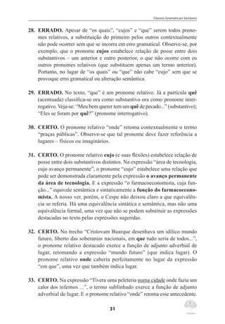 Classes Gramaticais Variáveis
31
28.	 ERRADO. Apesar de “os quais”, “cujos” e “que” serem todos prono-
mes relativos, a substituição do primeiro pelos outros contextualmente
não pode ocorrer sem que se incorra em erro gramatical. Observe-se, por
exemplo, que o pronome cujos estabelece relação de posse entre dois
substantivos – um anterior e outro posterior, o que não ocorre com os
outros pronomes relativos (que substituem apenas um termo anterior).
Portanto, no lugar de “os quais” ou “que” não cabe “cujo” sem que se
provoque erro gramatical ou alteração semântica.
29.	 ERRADO. No texto, “que” é um pronome relativo. Já a partícula quê
(acentuada) classifica-se ora como substantivo ora como pronome inter-
rogativo. Veja-se: “Meu bem querer tem um quê de pecado...” (substantivo);
“Eles se foram por quê?” (pronome interrogativo).
30.	 CERTO. O pronome relativo “onde” retoma contextualmente o termo
“praças públicas”. Observe-se que tal pronome deve fazer referência a
lugares – físicos ou imaginários.
31.	 CERTO. O pronome relativo cujo (e suas flexões) estabelece relação de
posse entre dois substantivos distintos. Na expressão “área de tecnologia,
cujo avanço permanente”, o pronome “cujo” estabelece uma relação que
pode ser demonstrada claramente pela expressão o avanço permanente
da área de tecnologia. E a expressão “o farmacoeconomista, cuja fun-
ção...” equivale semântica e sintaticamente a função do farmacoecono-
mista. A nosso ver, porém, o Cespe não deixou claro a que equivalên-
cia se referia. Há uma equivalência sintática e semântica, mas não uma
equivalência formal, uma vez que não se podem substituir as expressões
destacadas no texto pelas expressões sugeridas.
32.	 CERTO. No trecho “Cristovam Buarque desenhava um idílico mundo
futuro, liberto das soberanias nacionais, em que tudo seria de todos...”,
o pronome relativo destacado exerce a função de adjunto adverbial de
lugar, retomando a expressão “mundo futuro” (que indica lugar). O
pronome relativo onde caberia perfeitamente no lugar da expressão
“em que”, uma vez que também indica lugar.
33.	 CERTO. Na expressão “Tivera uma peleteria numa cidade onde fazia um
calor dos infernos ...”, o termo sublinhado exerce a função de adjunto
adverbial de lugar. E o pronome relativo “onde” retoma esse antecedente.
 