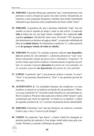 Marcos Pacco
32
34.	 ERRADO. A questão afirma que a partícula “que” contextualmente é um
pronome e exerce a função de sujeito. Isso não é correto. Tal partícula, no
contexto, é uma conjunção integrante e introduz uma oração subordinada
substantiva que funciona como complemento da forma verbal “disse”.
35.	 ERRADO. A gramática diz que o pronome indefinido “todo” tem um
sentido se estiver seguido de artigo e outro se não estiver. A espressão
todo o indica um ser, um lugar inteiro, completo. Já a expressão todo
significa qualquer e dá ideia de vários seres. No trecho “10% da popula-
ção determinava os destinos de toda a cidade”, a expressão sublinhada dá
ideia de a cidade inteira. Se retirássemos a partícula “a”, a ideia passaria
a ser de qualquer cidade, de todas as cidades.
36.	 ERRADO. No trecho “As variadas respostas indicam suas dependên-
cias dos pontos de vista adotados”, o pronome possessivo “suas” esta-
belece claramente relação de posse com o substantivo “respostas”. O
trecho citado equivaleria sintática e semanticamente à seguinte reescri-
tura: As variadas respostas dependem dos pontos de vista adotados, ou
As variadas respostas são dependentes dos pontos de vista adotados
37.	 CERTO. A partícula “que” é um pronome relativo e retoma “A crise”;
“Esse” é um pronome demonstrativo; “Eles” é um pronome pessoal do
caso reto.
38.	 ALTERNATIVA A. “As sociedades humanas são complexas e os seus
membros se atraem ou se repelem em função de sua pertinência.” Obser-
ve-se que a partícula “se” no trecho citado classifica-se como pronome re-
flexivo recíproco. Por já ter sido usada com a forma verbal “atraem” e pela
coordenação que existe na expressão “se atraem ou se repelem”, a elipse
da segunda ocorrência de “se” é correta; tal pronome ficará subentendido.
39.	 ERRADO. O pronome “seu” não faz referência, no contexto, a ministro
Carlos Lupi, e sim a “a nova Lei do Estágio”.
40.	 CERTO. Na expressão “que durou”, a forma verbal foi conjugada no
pretérito perfeito do indicativo. Esse tempo verbal indica uma ação con-
cluída. Portanto, é coerente a afirmação da questão.
 