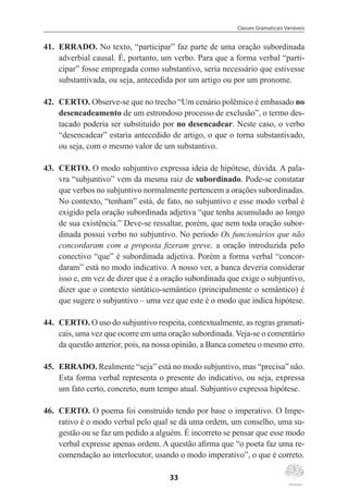 Classes Gramaticais Variáveis
33
41.	 ERRADO. No texto, “participar” faz parte de uma oração subordinada
adverbial causal. É, portanto, um verbo. Para que a forma verbal “parti-
cipar” fosse empregada como substantivo, seria necessário que estivesse
substantivada, ou seja, antecedida por um artigo ou por um pronome.
42.	 CERTO. Observe-se que no trecho “Um cenário polêmico é embasado no
desencadeamento de um estrondoso processo de exclusão”, o termo des-
tacado poderia ser substituído por no desencadear. Neste caso, o verbo
“desencadear” estaria antecedido de artigo, o que o torna substantivado,
ou seja, com o mesmo valor de um substantivo.
43.	 CERTO. O modo subjuntivo expressa ideia de hipótese, dúvida. A pala-
vra “subjuntivo” vem da mesma raiz de subordinado. Pode-se constatar
que verbos no subjuntivo normalmente pertencem a orações subordinadas.
No contexto, “tenham” está, de fato, no subjuntivo e esse modo verbal é
exigido pela oração subordinada adjetiva “que tenha acumulado ao longo
de sua existência.” Deve-se ressaltar, porém, que nem toda oração subor-
dinada possui verbo no subjuntivo. No período Os funcionários que não
concordaram com a proposta fizeram greve, a oração introduzida pelo
conectivo “que” é subordinada adjetiva. Porém a forma verbal “concor-
daram” está no modo indicativo. A nosso ver, a banca deveria considerar
isso e, em vez de dizer que é a oração subordinada que exige o subjuntivo,
dizer que o contexto sintático-semântico (principalmente o semântico) é
que sugere o subjuntivo – uma vez que este é o modo que indica hipótese.
44.	 CERTO. O uso do subjuntivo respeita, contextualmente, as regras gramati-
cais, uma vez que ocorre em uma oração subordinada. Veja-se o comentário
da questão anterior, pois, na nossa opinião, a Banca cometeu o mesmo erro.
45.	 ERRADO. Realmente “seja” está no modo subjuntivo, mas “precisa” não.
Esta forma verbal representa o presente do indicativo, ou seja, expressa
um fato certo, concreto, num tempo atual. Subjuntivo expressa hipótese.
46.	 CERTO. O poema foi construído tendo por base o imperativo. O Impe-
rativo é o modo verbal pelo qual se dá uma ordem, um conselho, uma su-
gestão ou se faz um pedido a alguém. É incorreto se pensar que esse modo
verbal expresse apenas ordem. A questão afirma que “o poeta faz uma re-
comendação ao interlocutor, usando o modo imperativo”, o que é correto.
 