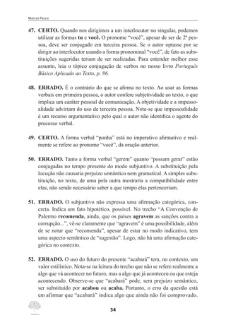 Marcos Pacco
34
47.	 CERTO. Quando nos dirigimos a um interlocutor no singular, podemos
utilizar as formas tu e você. O pronome “você”, apesar de ser de 2ª pes-
soa, deve ser conjugado em terceira pessoa. Se o autor optasse por se
dirigir ao interlocutor usando a forma pronominal “você”, de fato as subs-
tituições sugeridas teriam de ser realizadas. Para entender melhor esse
assunto, leia o tópico conjugação de verbos no nosso livro Português
Básico Aplicado ao Texto, p. 96.
48.	 ERRADO. É o contrário do que se afirma no texto. Ao usar as formas
verbais em primeira pessoa, o autor confere subjetividade ao texto, o que
implica um caráter pessoal de comunicação. A objetividade e a impesso-
alidade adviriam do uso de terceira pessoa. Note-se que impessoalidade
é um recurso argumentativo pelo qual o autor não identifica o agente do
processo verbal.
49.	 CERTO. A forma verbal “ponha” está no imperativo afirmativo e real-
mente se refere ao pronome “você”, da oração anterior.
50.	 ERRADO. Tanto a forma verbal “gerem” quanto “possam gerar” estão
conjugadas no tempo presente do modo subjuntivo. A substituição pela
locução não causaria prejuízo semântico nem gramatical. A simples subs-
tituição, no texto, de uma pela outra mostraria a compatibilidade entre
elas, não sendo necessário saber a que tempo elas pertenceriam.
51.	 ERRADO. O subjuntivo não expressa uma afirmação categórica, con-
creta. Indica um fato hipotético, possível. No trecho “A Convenção de
Palermo recomenda, ainda, que os países agravem as sanções contra a
corrupção...”, vê-se claramente que “agravem” é uma possibilidade, além
de se notar que “recomenda”, apesar de estar no modo indicativo, tem
uma aspecto semântico de “sugestão”. Logo, não há uma afirmação cate-
górica no contexto.
52.	 ERRADO. O uso do futuro do presente “acabará” tem, no contexto, um
valor estilístico. Nota-se na leitura do trecho que não se refere realmente a
algo que vá acontecer no futuro, mas a algo que já aconteceu ou que esteja
acontecendo. Observe-se que “acabará” pode, sem prejuízo semântico,
ser substituído por acabou ou acaba. Portanto, o erro da questão está
em afirmar que “acabará” indica algo que ainda não foi comprovado.
 