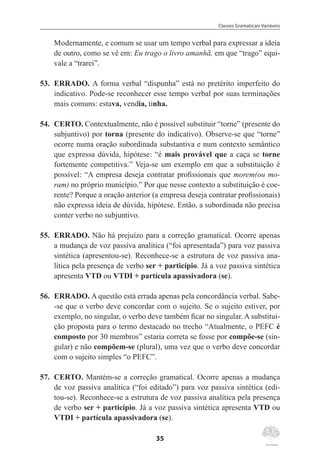 Classes Gramaticais Variáveis
35
Modernamente, e comum se usar um tempo verbal para expressar a ideia
de outro, como se vê em: Eu trago o livro amanhã, em que “trago” equi-
vale a “trarei”.
53.	 ERRADO. A forma verbal “dispunha” está no pretérito imperfeito do
indicativo. Pode-se reconhecer esse tempo verbal por suas terminações
mais comuns: estava, vendia, tinha.
54.	 CERTO. Contextualmente, não é possível substituir “torne” (presente do
subjuntivo) por torna (presente do indicativo). Observe-se que “torne”
ocorre numa oração subordinada substantiva e num contexto semântico
que expressa dúvida, hipótese: “é mais provável que a caça se torne
fortemente competitiva.” Veja-se um exemplo em que a substituição é
possível: “A empresa deseja contratar profissionais que morem(ou mo-
ram) no próprio município.” Por que nesse contexto a substituição é coe-
rente? Porque a oração anterior (a empresa deseja contratar profissionais)
não expressa ideia de dúvida, hipótese. Então, a subordinada não precisa
conter verbo no subjuntivo.
55.	 ERRADO. Não há prejuízo para a correção gramatical. Ocorre apenas
a mudança de voz passiva analítica (“foi apresentada”) para voz passiva
sintética (apresentou-se). Reconhece-se a estrutura de voz passiva ana-
lítica pela presença de verbo ser + particípio. Já a voz passiva sintética
apresenta VTD ou VTDI + partícula apassivadora (se).
56.	 ERRADO. A questão está errada apenas pela concordância verbal. Sabe-
-se que o verbo deve concordar com o sujeito. Se o sujeito estiver, por
exemplo, no singular, o verbo deve também ficar no singular. A substitui-
ção proposta para o termo destacado no trecho “Atualmente, o PEFC é
composto por 30 membros” estaria correta se fosse por compõe-se (sin-
gular) e não compõem-se (plural), uma vez que o verbo deve concordar
com o sujeito simples “o PEFC”.
57.	 CERTO. Mantém-se a correção gramatical. Ocorre apenas a mudança
de voz passiva analítica (“foi editado”) para voz passiva sintética (edi-
tou-se). Reconhece-se a estrutura de voz passiva analítica pela presença
de verbo ser + particípio. Já a voz passiva sintética apresenta VTD ou
VTDI + partícula apassivadora (se).
 