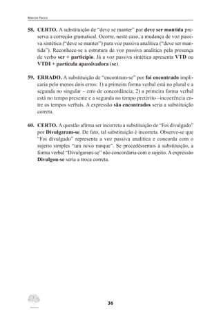 Marcos Pacco
36
58.	 CERTO. A substituição de “deve se manter” por deve ser mantida pre-
serva a correção gramatical. Ocorre, neste caso, a mudança de voz passi-
va sintética (“deve se manter”) para voz passiva analítica (“deve ser man-
tida”). Reconhece-se a estrutura de voz passiva analítica pela presença
de verbo ser + particípio. Já a voz passiva sintética apresenta VTD ou
VTDI + partícula apassivadora (se).
59.	 ERRADO. A substituição de “encontram-se” por foi encontrado impli-
caria pelo menos dois erros: 1) a primeira forma verbal está no plural e a
segunda no singular – erro de concordância; 2) a primeira forma verbal
está no tempo presente e a segunda no tempo pretérito –incoerência en-
tre os tempos verbais. A expressão são encontrados seria a substituição
correta.
60.	 CERTO. A questão afirma ser incorreta a substituição de “Foi divulgado”
por Divulgaram-se. De fato, tal substituição é incorreta. Observe-se que
“Foi divulgado” representa a voz passiva analítica e concorda com o
sujeito simples “um novo ranque”. Se procedêssemos à substituição, a
forma verbal “Divulgaram-se” não concordaria com o sujeito.Aexpressão
Divulgou-se seria a troca correta.
 