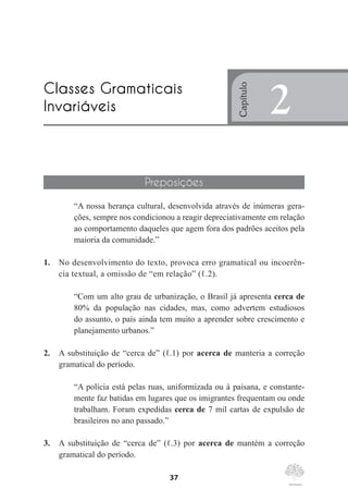 37
Preposições
“A nossa herança cultural, desenvolvida através de inúmeras gera-
ções, sempre nos condicionou a reagir depreciativamente em relação
ao comportamento daqueles que agem fora dos padrões aceitos pela
maioria da comunidade.”
1.	 No desenvolvimento do texto, provoca erro gramatical ou incoerên-
cia textual, a omissão de “em relação” (ℓ.2).
“Com um alto grau de urbanização, o Brasil já apresenta cerca de
80% da população nas cidades, mas, como advertem estudiosos
do assunto, o país ainda tem muito a aprender sobre crescimento e
planejamento urbanos.”
2.	 A substituição de “cerca de” (ℓ.1) por acerca de manteria a correção
gramatical do período.
“A polícia está pelas ruas, uniformizada ou à paisana, e constante-
mente faz batidas em lugares que os imigrantes frequentam ou onde
trabalham. Foram expedidas cerca de 7 mil cartas de expulsão de
brasileiros no ano passado.”
3.	 A substituição de “cerca de” (ℓ.3) por acerca de mantém a correção
gramatical do período.
Classes Gramaticais
Invariáveis
Capítulo
2
 