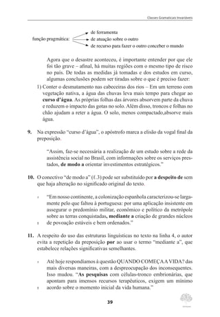 Classes Gramaticais Invariáveis
39
função pragmática:
de ferramenta
de atuação sobre o outro
de recurso para fazer o outro conceber o mundo
Agora que o desastre aconteceu, é importante entender por que ele
foi tão grave – afinal, há muitas regiões com o mesmo tipo de risco
no país. De todas as medidas já tomadas e dos estudos em curso,
algumas conclusões podem ser tiradas sobre o que é preciso fazer:
	 1)	Conter o desmatamento nas cabeceiras dos rios – Em um terreno com
vegetação nativa, a água das chuvas leva mais tempo para chegar ao
curso d’água. As próprias folhas das árvores absorvem parte da chuva
e reduzem o impacto das gotas no solo. Além disso, troncos e folhas no
chão ajudam a reter a água. O solo, menos compactado,absorve mais
água.
9.	 Na expressão “curso d’água”, o apóstrofo marca a elisão da vogal final da
preposição.
“Assim, faz-se necessária a realização de um estudo sobre a rede da
assistência social no Brasil, com informações sobre os serviços pres-
tados, de modo a orientar investimentos estratégicos.”
10.	 O conectivo “de modo a” (ℓ.3) pode ser substituído por a despeito de sem
que haja alteração no significado original do texto.
1	 “Em nosso continente, a colonização espanhola caracterizou-se larga-
mente pelo que faltou à portuguesa: por uma aplicação insistente em
assegurar o predomínio militar, econômico e político da metrópole
sobre as terras conquistadas, mediante a criação de grandes núcleos
5	 de povoação estáveis e bem ordenados.”
11.	 A respeito do uso das estruturas linguísticas no texto na linha 4, o autor
evita a repetição da preposição por ao usar o termo “mediante a”, que
estabelece relações significativas semelhantes.
1	 Até hoje respondíamos à questão QUANDO COMEÇAAVIDA? das
mais diversas maneiras, com a despreocupação dos inconsequentes.
Isso mudou. “As pesquisas com células-tronco embrionárias, que
apontam para imensos recursos terapêuticos, exigem um mínimo
5	 acordo sobre o momento inicial da vida humana.”
 