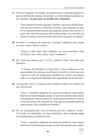 Classes Gramaticais Invariáveis
41
17.	 O termo “enquanto” (ℓ.1) pode, sem prejuízo para a correção gramatical e
para as informações originais do período, ser substituído por qualquer um
dos seguintes: ao passo que, na medida que, conquanto.
1	 “Sua sentença foi muito elogiada. Contudo, o governo estadual anun-
ciou que irá recorrer ao Tribunal de Justiça, sob a alegação de que,
se os estabelecimentos penais não puderem receber mais presos, os
juízes das varas de execuções não poderão julgar réus acusados de
5	 crimes violentos, como homicídio, latrocínio, sequestro ou estupro.”
18.	 Na linha 1, o emprego da conjunção “Contudo” estabelece uma relação
de causa e efeito entre as orações.
“Nunca se falou tanto sobre cidadania, em nossa sociedade, como
nos últimos anos. Mas, afinal, o que é cidadania?”
19.	 Em “como nos últimos anos” (ℓ.1-2), a palavra “como” tem valor con-
formativo.
“A imagem da metrópole no século XX é a dos arranha-céus e das
oportunidades de emprego, mas Planeta Favela leva o leitor para uma
viagem ao redor do mundo pela realidade dos cenários de pobreza
onde vive a maioria dos habitantes das megacidades do século XXI.”
20.	 A conjunção “mas” (ℓ.2) possui valor semântico aditivo no contexto em
que está inserida.
1	 “Este é o momento adequado do resgate do professor como sujeito
histórico de transformação, porque se está atravessando uma conjun-
tura paradoxal: nunca se precisou e pediu tanto do professor e nunca
se deu tão pouco a ele, do ponto de vista tanto da formação quanto da
5	 remuneração e das condições de trabalho.”
21.	 Por ser empregada duas vezes no mesmo período, a palavra “nunca”
(ℓ.3) pode ser substituída, nas duas ocorrências, pela conjunção nem,
sem prejuízo para o sentido do texto.
1	 “Este é o momento adequado do resgate do professor como sujeito
histórico de transformação, porque se está atravessando uma conjun-
 