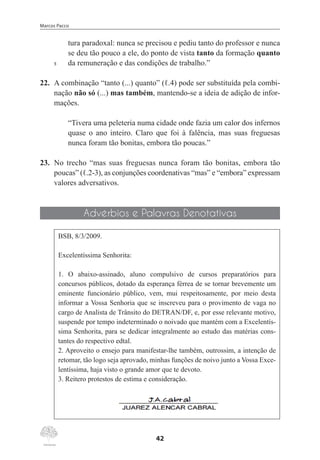 Marcos Pacco
42
tura paradoxal: nunca se precisou e pediu tanto do professor e nunca
se deu tão pouco a ele, do ponto de vista tanto da formação quanto
5	 da remuneração e das condições de trabalho.”
22.	 A combinação “tanto (...) quanto” (ℓ.4) pode ser substituída pela combi-
nação não só (...) mas também, mantendo-se a ideia de adição de infor-
mações.
“Tivera uma peleteria numa cidade onde fazia um calor dos infernos
quase o ano inteiro. Claro que foi à falência, mas suas freguesas
nunca foram tão bonitas, embora tão poucas.”
23.	 No trecho “mas suas freguesas nunca foram tão bonitas, embora tão
poucas” (ℓ.2-3), as conjunções coordenativas “mas” e “embora” expressam
valores adversativos.
Advérbios e Palavras Denotativas
BSB, 8/3/2009.
Excelentíssima Senhorita:
1. O abaixo-assinado, aluno compulsivo de cursos preparatórios para
concursos públicos, dotado da esperança férrea de se tornar brevemente um
eminente funcionário público, vem, mui respeitosamente, por meio desta
informar a Vossa Senhoria que se inscreveu para o provimento de vaga no
cargo de Analista de Trânsito do DETRAN/DF, e, por esse relevante motivo,
suspende por tempo indeterminado o noivado que mantém com a Excelentís-
sima Senhorita, para se dedicar integralmente ao estudo das matérias cons-
tantes do respectivo edtal.
2. Aproveito o ensejo para manifestar-lhe também, outrossim, a intenção de
retomar, tão logo seja aprovado, minhas funções de noivo junto a Vossa Exce-
lentíssima, haja visto o grande amor que te devoto.
3. Reitero protestos de estima e consideração.
 