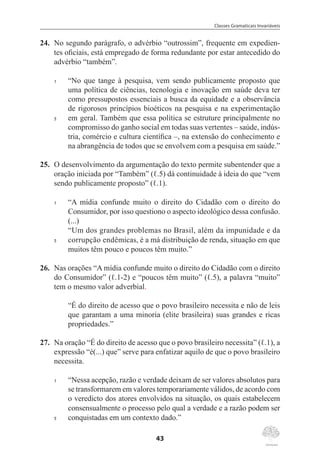 Classes Gramaticais Invariáveis
43
24.	 No segundo parágrafo, o advérbio “outrossim”, frequente em expedien-
tes oficiais, está empregado de forma redundante por estar antecedido do
advérbio “também”.
1	 “No que tange à pesquisa, vem sendo publicamente proposto que
uma política de ciências, tecnologia e inovação em saúde deva ter
como pressupostos essenciais a busca da equidade e a observância
de rigorosos princípios bioéticos na pesquisa e na experimentação
5	 em geral. Também que essa política se estruture principalmente no
compromisso do ganho social em todas suas vertentes – saúde, indús-
tria, comércio e cultura científica –, na extensão do conhecimento e
na abrangência de todos que se envolvem com a pesquisa em saúde.”
25.	 O desenvolvimento da argumentação do texto permite subentender que a
oração iniciada por “Também” (ℓ.5) dá continuidade à ideia do que “vem
sendo publicamente proposto” (ℓ.1).
1	 “A mídia confunde muito o direito do Cidadão com o direito do
Consumidor, por isso questiono o aspecto ideológico dessa confusão.
(...)
	 “Um dos grandes problemas no Brasil, além da impunidade e da
5	 corrupção endêmicas, é a má distribuição de renda, situação em que
muitos têm pouco e poucos têm muito.”
26.	 Nas orações “A mídia confunde muito o direito do Cidadão com o direito
do Consumidor” (ℓ.1-2) e “poucos têm muito” (ℓ.5), a palavra “muito”
tem o mesmo valor adverbial.
“É do direito de acesso que o povo brasileiro necessita e não de leis
que garantam a uma minoria (elite brasileira) suas grandes e ricas
propriedades.”
27.	 Na oração “É do direito de acesso que o povo brasileiro necessita” (ℓ.1), a
expressão “é(...) que” serve para enfatizar aquilo de que o povo brasileiro
necessita.
1	 “Nessa acepção, razão e verdade deixam de ser valores absolutos para
se transformarem em valores temporariamente válidos, de acordo com
o veredicto dos atores envolvidos na situação, os quais estabelecem
consensualmente o processo pelo qual a verdade e a razão podem ser
5	 conquistadas em um contexto dado.”
 