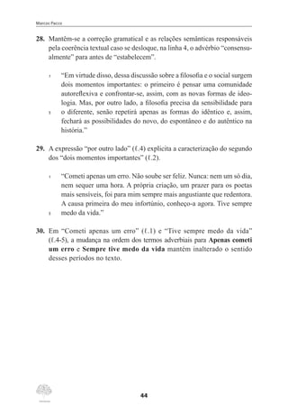 Marcos Pacco
44
28.	 Mantêm-se a correção gramatical e as relações semânticas responsáveis
pela coerência textual caso se desloque, na linha 4, o advérbio “consensu-
almente” para antes de “estabelecem”.
1	 “Em virtude disso, dessa discussão sobre a filosofia e o social surgem
dois momentos importantes: o primeiro é pensar uma comunidade
autoreflexiva e confrontar-se, assim, com as novas formas de ideo-
logia. Mas, por outro lado, a filosofia precisa da sensibilidade para
5	 o diferente, senão repetirá apenas as formas do idêntico e, assim,
fechará as possibilidades do novo, do espontâneo e do autêntico na
história.”
29.	 A expressão “por outro lado” (ℓ.4) explicita a caracterização do segundo
dos “dois momentos importantes” (ℓ.2).
1	 “Cometi apenas um erro. Não soube ser feliz. Nunca: nem um só dia,
nem sequer uma hora. A própria criação, um prazer para os poetas
mais sensíveis, foi para mim sempre mais angustiante que redentora.
A causa primeira do meu infortúnio, conheço-a agora. Tive sempre
5	 medo da vida.”
30.	 Em “Cometi apenas um erro” (ℓ.1) e “Tive sempre medo da vida”
(ℓ.4-5), a mudança na ordem dos termos adverbiais para Apenas cometi
um erro e Sempre tive medo da vida mantém inalterado o sentido
desses períodos no texto.
 
