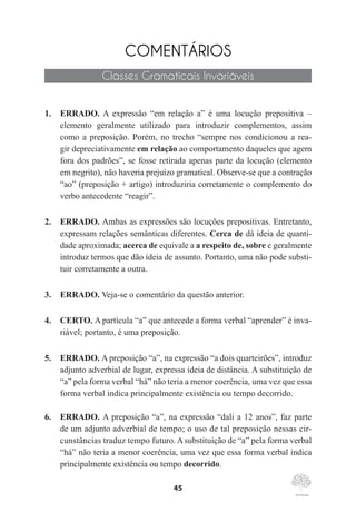 45
COMENTÁRIOS
Classes Gramaticais Invariáveis
1.	 ERRADO. A expressão “em relação a” é uma locução prepositiva –
elemento geralmente utilizado para introduzir complementos, assim
como a preposição. Porém, no trecho “sempre nos condicionou a rea-
gir depreciativamente em relação ao comportamento daqueles que agem
fora dos padrões”, se fosse retirada apenas parte da locução (elemento
em negrito), não haveria prejuízo gramatical. Observe-se que a contração
“ao” (preposição + artigo) introduziria corretamente o complemento do
verbo antecedente “reagir”.
2.	 ERRADO. Ambas as expressões são locuções prepositivas. Entretanto,
expressam relações semânticas diferentes. Cerca de dá ideia de quanti-
dade aproximada; acerca de equivale a a respeito de, sobre e geralmente
introduz termos que dão ideia de assunto. Portanto, uma não pode substi-
tuir corretamente a outra.
3.	 ERRADO. Veja-se o comentário da questão anterior.
4.	 CERTO. A partícula “a” que antecede a forma verbal “aprender” é inva-
riável; portanto, é uma preposição.
5.	 ERRADO. A preposição “a”, na expressão “a dois quarteirões”, introduz
adjunto adverbial de lugar, expressa ideia de distância. A substituição de
“a” pela forma verbal “há” não teria a menor coerência, uma vez que essa
forma verbal indica principalmente existência ou tempo decorrido.
6.	 ERRADO. A preposição “a”, na expressão “dali a 12 anos”, faz parte
de um adjunto adverbial de tempo; o uso de tal preposição nessas cir-
cunstâncias traduz tempo futuro. A substituição de “a” pela forma verbal
“há” não teria a menor coerência, uma vez que essa forma verbal indica
principalmente existência ou tempo decorrido.
 