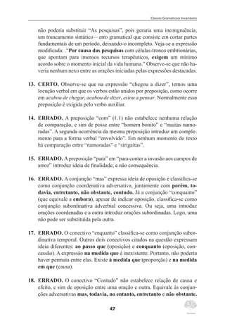Classes Gramaticais Invariáveis
47
não poderia substituir “As pesquisas”, pois geraria uma incongruência,
um truncamento sintático – erro gramatical que consiste em cortar partes
fundamentais de um período, deixando-o incompleto. Veja-se a expressão
modificada: .“Por causa das pesquisas com células-tronco embrionárias,
que apontam para imensos recursos terapêuticos, exigem um mínimo
acordo sobre o momento inicial da vida humana.” Observe-se que não ha-
veria nenhum nexo entre as orações iniciadas pelas expressões destacadas.
13.	 CERTO. Observe-se que na expressão “chegou a dizer”, temos uma
locução verbal em que os verbos estão unidos por preposição, como ocorre
em acabou de chegar, acabou de dizer, estou a pensar. Normalmente essa
preposição é exigida pelo verbo auxiliar.
14.	 ERRADO. A preposição “com” (ℓ.1) não estabelece nenhuma relação
de comparação, e sim de posse entre “homem bonito” e “muitas namo-
radas”. A segunda ocorrência da mesma preposição introduz um comple-
mento para a forma verbal “envolvido”. Em nenhum momento do texto
há comparação entre “namoradas” e “sirigaitas”.
15.	 ERRADO. Apreposição “para” em “para conter a invasão aos campos de
arroz” introduz ideia de finalidade, e não consequência.
16.	 ERRADO. A conjunção “mas” expressa ideia de oposição e classifica-se
como conjunção coordenativa adversativa, juntamente com porém, to-
davia, entretanto, não obstante, contudo. Já a conjunção “conquanto”
(que equivale a embora), apesar de indicar oposição, classifica-se como
conjunção subordinativa adverbial concessiva. Ou seja, uma introduz
orações coordenadas e a outra introduz orações subordinadas. Logo, uma
não pode ser substituída pela outra.
17.	 ERRADO. O conectivo “enquanto” classifica-se como conjunção subor-
dinativa temporal. Outros dois conectivos citados na questão expressam
ideia diferentes: ao passo que (oposição) e conquanto (oposição, con-
cessão). A expressão na medida que é inexistente. Portanto, não poderia
haver permuta entre elas. Existe à medida que (proporção) e na medida
em que (causa).
18.	 ERRADO. O conectivo “Contudo” não estabelece relação de causa e
efeito, e sim de oposição entre uma oração e outra. Equivale às conjun-
ções adversativas mas, todavia, no entanto, entretanto e não obstante.
 