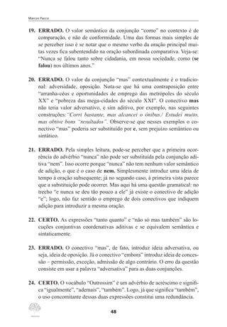 Marcos Pacco
48
19.	 ERRADO. O valor semântico da conjunção “como” no contexto é de
comparação, e não de conformidade. Uma das formas mais simples de
se perceber isso é se notar que o mesmo verbo da oração principal mui-
tas vezes fica subentendido na oração subordinada comparativa. Veja-se:
“Nunca se falou tanto sobre cidadania, em nossa sociedade, como (se
falou) nos últimos anos.”
20.	 ERRADO. O valor da conjunção “mas” contextualmente é o tradicio-
nal: adversidade, oposição. Nota-se que há uma contraposição entre
“arranha-céus e oportunidades de emprego das metrópoles do século
XX” e “pobreza das mega-cidades do século XXI”. O conectivo mas
não teria valor adversativo, e sim aditivo, por exemplo, nas seguintes
construções:“Corri bastante, mas alcancei o ônibus./ Estudei muito,
mas obtive bons “resultados”. Observe-se que nesses exemplos o co-
nectivo “mas” poderia ser substituído por e, sem prejuízo semântico ou
sintático.
21.	 ERRADO. Pela simples leitura, pode-se perceber que a primeira ocor-
rência do advérbio “nunca” não pode ser substituída pela conjunção adi-
tiva “nem”. Isso ocorre porque “nunca” não tem nenhum valor semântico
de adição, o que é o caso de nem. Simplesmente introduz uma ideia de
tempo à oração subsequente; já no segundo caso, à primeira vista parece
que a substituição pode ocorrer. Mas aqui há uma questão gramatical: no
trecho “e nunca se deu tão pouco a ele” já existe o conectivo de adição
“e”; logo, não faz sentido o emprego de dois conectivos que indiquem
adição para introduzir a mesma oração.
22.	 CERTO. As expressões “tanto quanto” e “não só mas também” são lo-
cuções conjuntivas coordenativas aditivas e se equivalem semântica e
sintaticamente.
23.	 ERRADO. O conectivo “mas”, de fato, introduz ideia adversativa, ou
seja, ideia de oposição. Já o conectivo “embora” introduz ideia de conces-
são – permissão, exceção, admissão de algo contrário. O erro da questão
consiste em usar a palavra “adversativa” para as duas conjunções.
24.	 CERTO. O vocábulo “Outrossim” é um advérbio de acréscimo e signifi-
ca “igualmente”, “ademais”, “também”. Logo, já que significa “também”,
o uso concomitante dessas duas expressões constitui uma redundância.
 