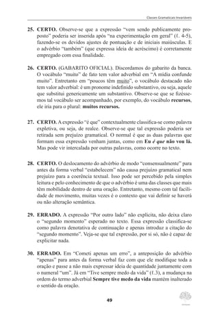 Classes Gramaticais Invariáveis
49
25.	 CERTO. Observe-se que a expressão “vem sendo publicamente pro-
posto” poderia ser inserida após “na experimentação em geral” (ℓ. 4-5),
fazendo-se os devidos ajustes de pontuação e de iniciais maiúsculas. E
o advérbio “também” (que expressa ideia de acréscimo) é corretamente
empregado com essa finalidade.
26.	 CERTO. (GABARITO OFICIAL). Discordamos do gabarito da banca.
O vocábulo “muito” de fato tem valor adverbial em “A mídia confunde
muito”. Entretanto em “poucos têm muito”, o vocábulo destacado não
tem valor adverbial: é um pronome indefinido substantivo, ou seja, aquele
que substitui genericamente um substantivo. Observe-se que se fizésse-
mos tal vocábulo ser acompanhado, por exemplo, do vocábulo recursos,
ele iria para o plural: muitos recursos.
27.	 CERTO. Aexpressão “é que” contextualmente classifica-se como palavra
expletiva, ou seja, de realce. Observe-se que tal expressão poderia ser
retirada sem prejuízo gramatical. O normal é que as duas palavras que
formam essa expressão venham juntas, como em Eu é que não vou lá.
Mas pode vir intercalada por outras palavras, como ocorre no texto.
28.	 CERTO. O deslocamento do advérbio de modo “consensualmente” para
antes da forma verbal “estabelecem” não causa prejuízo gramatical nem
prejuízo para a coerência textual. Isso pode ser percebido pela simples
leitura e pelo conhecimento de que o advérbio é uma das classes que mais
têm mobilidade dentro de uma oração. Entretanto, mesmo com tal facili-
dade de movimento, muitas vezes é o contexto que vai definir se haverá
ou não alteração semântica.
29.	 ERRADO. A expressão “Por outro lado” não explicita, não deixa claro
o “segundo momento” esperado no texto. Essa expressão classifica-se
como palavra denotativa de continuação e apenas introduz a citação do
“segundo momento”. Veja-se que tal expressão, por si só, não é capaz de
explicitar nada.
30.	 ERRADO. Em “Cometi apenas um erro”, a anteposição do advérbio
“apenas” para antes da forma verbal faz com que ele modifique toda a
oração e passe a não mais expressar ideia de quantidade juntamente com
o numeral “um”. Já em “Tive sempre medo da vida” (ℓ.3), a mudança na
ordem do termo adverbial Sempre tive medo da vida mantém inalterado
o sentido da oração.
 