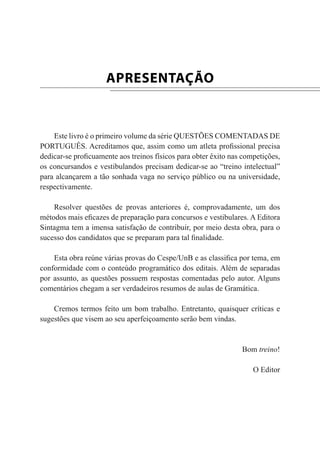 APRESENTAÇÃO
Este livro é o primeiro volume da série QUESTÕES COMENTADAS DE
PORTUGUÊS. Acreditamos que, assim como um atleta profissional precisa
dedicar-se proficuamente aos treinos físicos para obter êxito nas competições,
os concursandos e vestibulandos precisam dedicar-se ao “treino intelectual”
para alcançarem a tão sonhada vaga no serviço público ou na universidade,
respectivamente.
Resolver questões de provas anteriores é, comprovadamente, um dos
métodos mais eficazes de preparação para concursos e vestibulares. A Editora
Sintagma tem a imensa satisfação de contribuir, por meio desta obra, para o
sucesso dos candidatos que se preparam para tal finalidade.
Esta obra reúne várias provas do Cespe/UnB e as classifica por tema, em
conformidade com o conteúdo programático dos editais. Além de separadas
por assunto, as questões possuem respostas comentadas pelo autor. Alguns
comentários chegam a ser verdadeiros resumos de aulas de Gramática.
Cremos termos feito um bom trabalho. Entretanto, quaisquer críticas e
sugestões que visem ao seu aperfeiçoamento serão bem vindas.
Bom treino!
O Editor
 