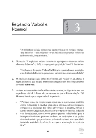 51
“A impiedosa lucidez com que eu agora pensava em meu pai encheu-
-me de horror – não podemos ver as pessoas que amamos como elas
realmente são, impunemente.”
1.	 No trecho “Aimpiedosa lucidez com que eu agora pensava em meu pai en-
cheu-me de horror” (ℓ.1-2), o emprego da preposição “com” é facultativo.
“Um homem do século XVI ou XVII ficaria espantado com as exigên-
cias de identidade civil a que nós nos submetemos com naturalidade”
2.	 O emprego da preposição antes do pronome, em “a que” (ℓ.2), atende à
regra gramatical que exige a preposição a regendo um dos complementos
do verbo submeter.
3.	 Ambas as construções serão tidas como corretas, se figurarem em um
expediente oficial: 1.Esses são os recursos de que o Estado dispõe. 2.O
Governo insiste que a negociação é importante.
1	 “Por isso, temos de conscientizar-nos de que a superação de conflitos
éticos é dinâmica e envolve uma ampla interação de necessidades,
obrigações e interesses dos vários envolvidos: o governo, por ser o
agente protetor, regulador, financiador e comprador maior; a indústria
5	 e os fornecedores, que exercem grande pressão inflacionária para a
incorporação de seus produtos ou bens; as instituições e os profis-
sionais de saúde, que pressionam pela atualização da sua capacidade
instalada, variedade de oferta de serviços e atualização tecnocientí-
fica.”
Regência Verbal e
Nominal
Capítulo
3
 