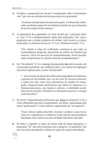 Marcos Pacco
52
4.	 Na linha 1, a preposição em “de que” é exigida pelo verbo “conscientizar-
-nos”, por isso sua retirada do texto provocaria erro gramatical.
“A cultura refinada nunca foi para muita gente. A cultura mais sofisti-
cada e profunda sempre foi um fenômeno restrito em que as barreiras
de acesso sempre foram enormes.”
5.	 A organização dos argumentos no texto mostra que o pronome relati-
vo “que” (ℓ.3) é obrigatoriamente regido pela preposição “em”, pois a
preposição tem a função semântica de atribuir valor locativo ao termo,
localizando “as barreiras de acesso” (ℓ.3) no “fenômeno restrito” (ℓ.2).
	 “Em relação à etapa de verificação, constatou-se que todas as
recomendações propostas, decorrentes da análise do relatório que
marcou o início do processo de acompanhamento, foram incorpo-
radas integralmente no relatório final de acompanhamento.”
6.	 Em “No relatório” (ℓ.3), o emprego da preposição em está de acordo com
a prescrição gramatical, que estabelece para o uso formal da linguagem
uma única regência para o termo “incorporado”.
1	 “... para clientes de planos de saúde e para empregados de empresas;
o gerente de diversidade, que, em um setor de recursos humanos,
é quem tem uma visão mais panorâmica do quadro de empre-
gados, diagnosticando profissionais que faltam às empresas; e o
5	 farmacoeconomista, cuja função é analisar a viabilidade econô-
mica de um remédio, incluindo-se a demanda existente e a relação
custo-benefício.”
7.	 No trecho “diagnosticando profissionais que faltam às empresas” (ℓ.4), o
verbo sublinhado rege dois complementos: um direto, representado pelo
termo “profissionais”, e outro indireto, representado por “às empresas”.
“Fazer ciência implica descobrir, inventar e produzir coisas novas.
Antes de o capitalismo se estabelecer como sistema socioeconômico
dominante, fazer ciência era uma atividade individual e privada.”
8.	 Na linha 2, segundo as regras da norma culta da língua portuguesa, a
preposição “de” não sofre contração com o artigo de “o capitalismo” por
que este termo desempenha a função de sujeito da oração subordinada.
 